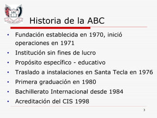 Historia de la ABC Fundación establecida en 1970, inició operaciones en 1971 Institución sin fines de lucro Propósito específico - educativo Traslado a instalaciones en Santa Tecla en 1976 Primera graduación en 1980  Bachillerato Internacional desde 1984 Acreditación del CIS 1998 