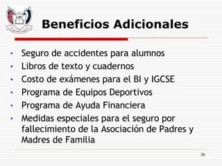 Beneficios Adicionales Seguro de accidentes para alumnos Libros de texto y cuadernos Costo de exámenes para el BI y IGCSE Programa de Equipos Deportivos Programa de Ayuda Financiera Medidas especiales para el seguro por fallecimiento de la Asociación de Padres y Madres de Familia 