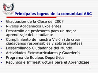 Principales logros de la comunidad ABC Graduación de la Clase del 2007 Niveles Académicos Excelentes Desarrollo de profesores para un mejor aprendizaje del estudiante Cumplimiento de nuestra Visión (de crear ciudadanos responsables y sobresalientes) Desarrollando Ciudadanos del Mundo Actividades Extracurriculares y Guardería Programa de Equipos Deportivos Recursos e Infraestructura para el Aprendizaje   