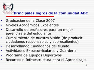 Principales logros de la comunidad ABC Graduación de la Clase 2007 Niveles Académicos Excelentes Desarrollo de profesores para un mejor aprendizaje del estudiante Cumplimiento de nuestra Visión (de producir ciudadanos responsables y sobresalientes) Desarrollando Ciudadanos del Mundo Actividades Extracurriculares y Guardería Programa de Equipos Deportivos Recursos e Infraestructura para el Aprendizaje   
