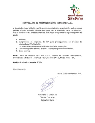  
	
  
CONVOCAÇÃO	
  DE	
  ASSEMBLEIA	
  GERAL	
  EXTRAORDINÁRIA	
  	
  
	
  
A	
  Associação	
  Cacau	
  Sul	
  Bahia	
  –	
  ACSB,	
  em	
  conformidade	
  com	
  as	
  atribuições	
  a	
  ela	
  impostas	
  
pelo	
  estatuto	
  da	
  entidade,	
  convoca	
  seus	
  sócios	
  para	
  a	
  Assembléia	
  Geral	
  Extraordinária,	
  
que	
  se	
  realizará	
  no	
  dia	
  20	
  de	
  setembro	
  de	
  2016	
  (terça-­‐feira),	
  tendo	
  os	
  seguintes	
  pontos	
  de	
  
pauta:	
  
	
  
1. Informes;	
  
2. Cumprimento	
   de	
   exigências	
   do	
   INPI	
   para	
   prosseguimento	
   no	
   processo	
   de	
  
solicitação	
  da	
  IP	
  Sul	
  da	
  Bahia:	
  
Documentações	
  pendente	
  de	
  entidades	
  associadas:	
  resoluções;	
  
3. Conselho	
  regulador	
  da	
  IP	
  Sul	
  da	
  Bahia	
  –	
  Condições	
  para	
  funcionamento;	
  
4. O	
  que	
  ocorrer;	
  
	
  
Local:	
   Centro	
   de	
   Inovação	
   do	
   Cacau	
   –	
   CIC,	
   Pavilhão	
   de	
   Análises	
   Fisico-­‐quimicas,	
  
Universidade	
  Estadual	
  de	
  Santa	
  Cruz	
  –	
  UESC,	
  Rodovia	
  BA	
  415,	
  Km	
  16,	
  Ilhéus	
  –	
  BA,	
  
	
  
Horário	
  da	
  primeira	
  chamada:	
  8:30hs	
  
	
  
	
  
Atenciosamente,	
  	
  	
  	
  	
  	
  	
  	
  	
  	
  	
  	
  	
  	
  	
  
	
  
Ilhéus,	
  05	
  de	
  setembro	
  de	
  2016.	
  
	
  
	
  
	
  
	
  
	
  
	
  
	
  
Cristiano	
  S.	
  Sant`Ana	
  
Diretor	
  Executivo	
  
Cacau	
  Sul	
  Bahia	
  
 