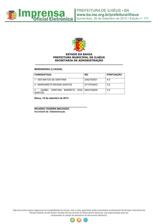 Quinta-feira, 26 de Setembro de 2013 • Edição n° 171
Este documento possui segurança de inviolabilidade de autoria, hora e data, garantidas pelas autoridades certificadoras AC/Serasa e Secretaria da
Receita Federal, da ICP Brasil e Divisão Serviço da Hora do Observatório Nacional, cuja autenticidade pode ser
comprovada no campo de assinatura do documento eletrônico.
ESTADO DA BAHIA
PREFEITURA MUNICIPAL DE ILHÉUS
SECRETARIA DE ADMINISTRAÇÃO
_________________________________________________
MERENDEIRA (3 VAGAS)
CANDIDATO(A) RG PONTUAÇÃO
1 - ISIS MATOS DE SANTANA 0392183501 4,0
2 - MARGARETE REGINA SANTOS 0714703443 3,5
3 - ISABEL CRISTINA BARRETO DOS
SANTOS
0844728209 3,5
Ilhéus, 16 de setembro de 2013.
_________________________________________
RICARDO TEIXEIRA MACHADO
Secretário de Administração
 