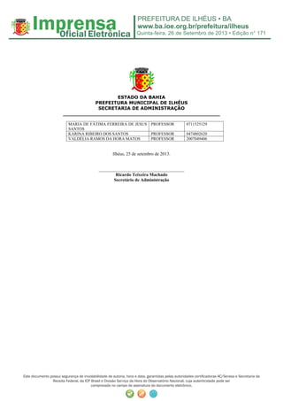 Quinta-feira, 26 de Setembro de 2013 • Edição n° 171
Este documento possui segurança de inviolabilidade de autoria, hora e data, garantidas pelas autoridades certificadoras AC/Serasa e Secretaria da
Receita Federal, da ICP Brasil e Divisão Serviço da Hora do Observatório Nacional, cuja autenticidade pode ser
comprovada no campo de assinatura do documento eletrônico.
ESTADO DA BAHIA
PREFEITURA MUNICIPAL DE ILHÉUS
SECRETARIA DE ADMINISTRAÇÃO
_________________________________________________
MARIA DE FÁTIMA FERREIRA DE JESUS
SANTOS
PROFESSOR 0711525129
KARINA RIBEIRO DOS SANTOS PROFESSOR 0474802620
VALDÉLIA RAMOS DA HORA MATOS PROFESSOR 2007049406
Ilhéus, 25 de setembro de 2013.
______________________________________
Ricardo Teixeira Machado
Secretário de Administração
 