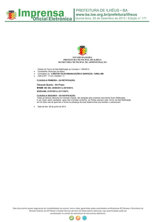 Quinta-feira, 26 de Setembro de 2013 • Edição n° 171
Este documento possui segurança de inviolabilidade de autoria, hora e data, garantidas pelas autoridades certificadoras AC/Serasa e Secretaria da
Receita Federal, da ICP Brasil e Divisão Serviço da Hora do Observatório Nacional, cuja autenticidade pode ser
comprovada no campo de assinatura do documento eletrônico.
ESTADO DA BAHIA
PREFEITURA MUNICIPAL DE ILHÉUS
SECRETÁRIA MUNICIPAL DE ADMINISTRAÇÃO
Extrato de Termo de Reti-Ratificação ao Contrato n° 365/2013.
• Contratante: Município de Ilhéus.
• Contratado (a) : H MATOS TELECOMUNICAÇÕES E SERVIÇOS - EIRELI-ME
• CNPJ/CPF: 17.273.105/0001-17
CLÁUSULA PRIMEIRA – DA RETIFICAÇÃO.
Cláusula Quarta – Do Prazo:
ONDE SE LÊ: 25/06/2013 a 25/10/2013.
LEIA-SE: 01/07/2013 a 01/11/2013.
CLÁUSULA SEGUNDA – DA RATIFICAÇÃO.
Todas as demais cláusulas do Contrato original, não atingidas pelo presente instrumento ficam Ratificadas.
E por haver assim ajustados, após lida e achada conforme, as Partes assinam este Termo de Reti-Ratificação
em 03 (três) vias de igual teor e forma na presença de duas testemunhas que também o subscrevem.
• Data da Ass: 28 de junho de 2013.
 