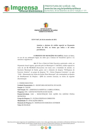 Quinta-feira, 26 de Setembro de 2013 • Edição n° 171
Este documento possui segurança de inviolabilidade de autoria, hora e data, garantidas pelas autoridades certificadoras AC/Serasa e Secretaria da
Receita Federal, da ICP Brasil e Divisão Serviço da Hora do Observatório Nacional, cuja autenticidade pode ser
comprovada no campo de assinatura do documento eletrônico.
ESTADO DA BAHIA
PREFEITURA MUNICIPAL DE ILHÉUS
GABINETE DO PREFEITO
LEI Nº 3657, de 26 de setembro de 2013.
Autoriza a abertura de crédito especial ao Orçamento
Anual de 2013, na forma que indica e dá outras
providências.
O PREFEITO DO MUNICÍPIO DE ILHÉUS, Estado da Bahia,
no uso de sua atribuições legais, faz saber que a Câmara de Vereadores aprova e eu
sanciono a seguinte Lei:
Art. 1º. Fica o Chefe do Poder Executivo autorizado a abrir, ao
Orçamento Anual vigente, aprovado pela Lei Municipal nº. 3.647/2012, crédito especial no
valor de até R$ 900.000,00 (Novecentos mil reais) com a finalidade de atender, na
Secretaria Municipal de Saúde, gastos com o elemento de despesa “92-Despesas de
Exercício Anterior”, no grupo de despesas “33 – Outras Despesas Correntes”, na ação
“2.041 – Manutenção das Ações da Gestão Plena Municipal” não contemplado no Quadro
de Detalhamento da Despesa - QDD do corrente exercício, na forma da seguinte
discriminação:
2 - PODER EXECUTIVO
Unidade Orçamentária: 10 – SECRETARIA MUNICIPAL DE SAUDE.
Função: 10 - SAUDE
Sub-Função: 302 – ASSISTENCIA HOSPITAL E AMBULATORIAL.
Programa: 1054 – GESTÃO DE POLITICAS DE SAUDE .
Projeto/Atividade: 2.041 – MANUTENÇÃO DAS AÇÕES DA GESTÃO PLENA
MUNICIPAL
Grupo de Despesa: 33 - OUTRAS DESPESAS CORRENTES
Modalidade: 90 -APLICAÇÕES DIRETA
Elemento de Despesa: 92 - DESPESAS DE EXERCÍCIO ANTERIOR
Valor: R$ 900.000,00
 
