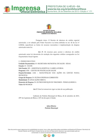 Quinta-feira, 26 de Setembro de 2013 • Edição n° 171
Este documento possui segurança de inviolabilidade de autoria, hora e data, garantidas pelas autoridades certificadoras AC/Serasa e Secretaria da
Receita Federal, da ICP Brasil e Divisão Serviço da Hora do Observatório Nacional, cuja autenticidade pode ser
comprovada no campo de assinatura do documento eletrônico.
ESTADO DA BAHIA
PREFEITURA MUNICIPAL DE ILHÉUS
GABINETE DO PREFEITO
Parágrafo único. O Decreto de abertura do crédito especial
autorizado, a ser editado pelo Poder Executivo na forma definida no art. 42 da Lei nº
4.320/64, especificará as fontes de recursos necessárias à implementação da despesa
autorizada nesta Lei.
Art. 2º. Os recursos para acorrer à abertura do crédito
autorizado nesta Lei decorrerão de anulação dos seguintes créditos consignados na Lei
Orçamentária Anual vigente:
2 - PODER EXECUTIVO
Unidade Orçamentária: 10 –SECRETARIA MUNICIPAL DE SAUDE - SESAU
Função: 10 - SAUDE
Sub-Função: 302 – ASSISTENCIA HOSPITAL E AMBULATORIAL
Programa: 1054 – GESTÃO DE POLITICAS DE SAUDE
Projeto/Atividade: 2.041 – MANUTENÇÃO DAS AÇÕES DA GESTÃO PLENA
MUNICIPAL
Grupo de Despesa: 33- OUTRAS DESPESAS CORRENTES
Modalidade: 90-APLICAÇÕES DIRETA
Elemento de Despesa: 39- OUTROS SERVIÇOS DE TERCEIROS - PESSOA JURIDICA
Valor: R$ 900.000,00
Art. 3º. Esta Lei entrará em vigor na data de sua publicação.
Gabinete do Prefeito Municipal de Ilhéus, 26 de setembro de 2013,
479º da Capitania de Ilhéus e 132º de elevação à Cidade.
Jabes Ribeiro
Prefeito Municipal
 