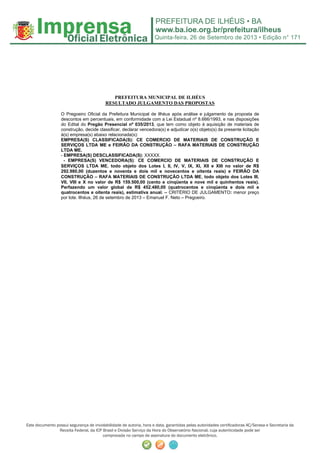 Quinta-feira, 26 de Setembro de 2013 • Edição n° 171
Este documento possui segurança de inviolabilidade de autoria, hora e data, garantidas pelas autoridades certificadoras AC/Serasa e Secretaria da
Receita Federal, da ICP Brasil e Divisão Serviço da Hora do Observatório Nacional, cuja autenticidade pode ser
comprovada no campo de assinatura do documento eletrônico.
PREFEITURA MUNICIPAL DE ILHÉUS
RESULTADO JULGAMENTO DAS PROPOSTAS
O Pregoeiro Oficial da Prefeitura Municipal de Ilhéus após análise e julgamento da proposta de
descontos em percentuais, em conformidade com a Lei Estadual nº 8.666/1993, e nas disposições
do Edital do Pregão Presencial nº 035/2013, que tem como objeto à aquisição de materiais de
construção, decide classificar, declarar vencedora(s) e adjudicar o(s) objeto(s) da presente licitação
à(s) empresa(s) abaixo relacionada(s):
EMPRESA(S) CLASSIFICADA(S): CE COMERCIO DE MATERIAIS DE CONSTRUÇÃO E
SERVIÇOS LTDA ME e FEIRÃO DA CONSTRUÇÃO – RAFA MATERIAIS DE CONSTRUÇÃO
LTDA ME.
- EMPRESA(S) DESCLASSIFICADA(S): XXXXX.
- EMPRESA(S) VENCEDORA(S): CE COMERCIO DE MATERIAIS DE CONSTRUÇÃO E
SERVIÇOS LTDA ME, todo objeto dos Lotes I, II, IV, V, IX, XI, XII e XIII no valor de R$
292.980,00 (duzentos e noventa e dois mil e novecentos e oitenta reais) e FEIRÃO DA
CONSTRUÇÃO – RAFA MATERIAIS DE CONSTRUÇÃO LTDA ME, todo objeto dos Lotes III,
VII, VIII e X no valor de R$ 159.500,00 (cento e cinqüenta e nove mil e quinhentos reais).
Perfazendo um valor global de R$ 452.480,00 (quatrocentos e cinqüenta e dois mil e
quatrocentos e oitenta reais), estimativa anual. – CRITÉRIO DE JULGAMENTO: menor preço
por lote. Ilhéus, 26 de setembro de 2013 – Emanuel F. Neto – Pregoeiro.
 