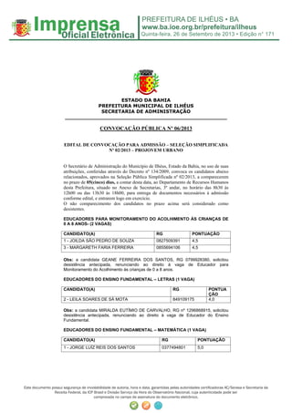Quinta-feira, 26 de Setembro de 2013 • Edição n° 171
Este documento possui segurança de inviolabilidade de autoria, hora e data, garantidas pelas autoridades certificadoras AC/Serasa e Secretaria da
Receita Federal, da ICP Brasil e Divisão Serviço da Hora do Observatório Nacional, cuja autenticidade pode ser
comprovada no campo de assinatura do documento eletrônico.
ESTADO DA BAHIA
PREFEITURA MUNICIPAL DE ILHÉUS
SECRETARIA DE ADMINISTRAÇÃO
_________________________________________________
CONVOCAÇÃO PÚBLICA Nº 06/2013
EDITAL DE CONVOCAÇÃO PARA ADMISSÃO – SELEÇÃO SIMPLIFICADA
Nº 02/2013 – PROJOVEM URBANO
O Secretário de Administração do Município de Ilhéus, Estado da Bahia, no uso de suas
atribuições, conferidas através do Decreto nº 134/2009, convoca os candidatos abaixo
relacionados, aprovados na Seleção Pública Simplificada nº 02/2013, a comparecerem
no prazo de 05(cinco) dias, a contar desta data, ao Departamento de Recursos Humanos
desta Prefeitura, situado no Anexo de Secretarias, 3º andar, no horário das 8h30 às
12h00 ou das 13h30 às 18h00, para entrega de documentos necessários à admissão
conforme edital, e entrarem logo em exercício.
O não comparecimento dos candidatos no prazo acima será considerado como
desistentes.
EDUCADORES PARA MONITORAMENTO DO ACOLHIMENTO ÀS CRIANÇAS DE
0 A 8 ANOS- (2 VAGAS)
CANDIDATO(A) RG PONTUAÇÃO
1 - JOILDA SÃO PEDRO DE SOUZA 0827509391 4,5
3 - MARGARETH FARIA FERREIRA 0855694106 4,5
Obs: a candidata GEANE FERREIRA DOS SANTOS, RG 0799928380, solicitou
desistência antecipada, renunciando ao direito à vaga de Educador para
Monitoramento do Acolhimento às crianças de 0 a 8 anos.
EDUCADORES DO ENSINO FUNDAMENTAL – LETRAS (1 VAGA)
CANDIDATO(A) RG PONTUA
ÇÃO
2 - LEILA SOARES DE SÁ MOTA 849109175 4,0
Obs: a candidata MIRALDA EUTÍMIO DE CARVALHO, RG nº 1296868915, solicitou
desistência antecipada, renunciando ao direito à vaga de Educador do Ensino
Fundamental.
EDUCADORES DO ENSINO FUNDAMENTAL – MATEMÁTICA (1 VAGA)
CANDIDATO(A) RG PONTUAÇÃO
1 - JORGE LUÍZ REIS DOS SANTOS 0377494801 5,0
 