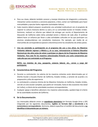 Dirección General de Política Educativa,
Mejores Prácticas y Cooperación
3/7
“Este Programa es público, ajeno a cualquier partido político.
Queda prohibido el uso para fines distintos a los establecidos en el programa”
 Para sus clases, deberán también conocer y manejar dinámicas de integración y animación,
interpretar cantos escolares y canciones populares, o bien, contar con habilidades para hacer
manualidades y ejecutar bailes regionales (actividades lúdicas).
 Cada maestro deberá preparar anualmente una actividad multicultural con el propósito de
exponer la cultura mexicana dentro su aula y en su comunidad escolar en Estados Unidos.
Asimismo, realizará un informe que deberá de entregar por escrito al Departamento de
Educación de California sobre dicha actividad (enero o febrero de cada año). El profesor
deberá hacer un esfuerzo por llevar a cabo actividades culturales en las que participen sus
alumnos estadounidenses con estudiantes mexicanos. Por ejemplo, por medio de un
intercambio de correspondencia (postal o electrónica) entre los estudiantes de ambos países.
 Una vez concluida su participación en el programa (de uno a tres años), los Maestros
Visitantes deberán regresar a México y, en su caso, reincorporarse al Sistema Educativo
Nacional por dos años antes de volver a participar en alguno de los Programas de Maestros
Visitantes. Para este fin los maestros seleccionados firmarán una carta compromiso por
cada año que sea contratado en el Programa.
NOTA: Los trámites de visa, pasaporte, estancia laboral, etc., corren a cargo del
participante.
3. Características del Programa.
 Durante su contratación, los salarios de los maestros visitantes serán determinados por el
Distrito Escolar o Escuela Charter de California, Estados Unidos, y variarán de acuerdo a la
preparación y años de experiencia.
 La contratación y estancia mínima de los Maestros Visitantes en California, Estados Unidos,
será de un ciclo escolar completo, que podrá ser renovado, hasta en dos ocasiones más (total
de 3 años), a criterio de las autoridades escolares correspondientes.
 Cualquier apoyo o beneficio adicional a los maestros seleccionados, quedará bajo el criterio
de las autoridades escolares de California.
4. De la Documentación.
Los interesados deberán enviar un expediente electrónico (en formato Google Drive o ZIP)
integrando por los siguientes documentos, legibles en formato PDF y atendiendo a la
nomenclatura correspondiente. Asimismo, deberá especificar el nombre del documento y no
identificar el documento por un número.
 
