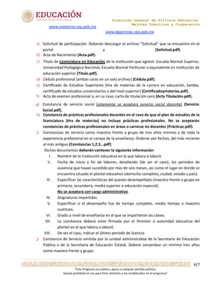Dirección General de Política Educativa,
Mejores Prácticas y Cooperación
4/7
“Este Programa es público, ajeno a cualquier partido político.
Queda prohibido el uso para fines distintos a los establecidos en el programa”
y (Solicitud.pdf).
Dichos documentos deberán contener la siguiente información:
I. Nombre de la institución educativa en la que labora o laboró.
II. Fecha de inicio y fin de labores, detallando (de ser el caso), los periodos de
ausencia que hayan sucedido por más de seis meses, así como el lugar en donde se
encuentra situado el plantel educativo (domicilio completo, ciudad, estado y país).
III. Especificar las características del puesto desempeñado (maestro frente a grupo en
primaria, secundaria, media superior o educación especial).
No se aceptará con cargo administrativo.
IV. Asignaturas impartidas.
V. Especificar si el desempeño fue de tiempo completo, medio tiempo o maestro
sustituto.
VI. Grado o nivel de enseñanza en el que se impartieron las clases.
VII. La constancia deberá estar firmada por el Director o autoridad educativa del
plantel en el que labora o laboró.
VIII. De ser el caso, indicar el último período de licencia.
www.mexterior.sep.gob.mx
www.dgpempyc.sep.gob.mx
a)	 Solicitud	de	par/cipación.	Deberán	descargar	el	archivo	“Solicitud”	que	se	encuentra	en	el	
	 portal
b)	 Acta	de	Nacimiento	(Acta.pdf).
c)	 Título	de	Licenciatura	en	Educación	de	la	ins0tución	que	egresó:	Escuela	Normal	Superior,	
	 Universidad	Pedagógica	Nacional,	Escuela	Normal	Par0cular	o	equivalente	en	ins0tución	de	
	 educación	superior	(Título.pdf).
d)	 Cédula	profesional	(ambas	caras	en	un	solo	archivo)	(Cédula.pdf).
e)	 Cer&ﬁcado	 de	 Estudios	 Superiores	 (&ra	 de	 materias	 de	 la	 carrera	 en	 educación,	 kardex,	
	 cer&ficado	de	estudios	universitarios	o	del	nivel	superior)	(Certificadoymaterias.pdf).
f)	 Acta	de	examen	profesional	o,	en	su	caso,	carta	de	titulación	cero	(Acta	Titulación.pdf).
g)	 Constancia	 de	 servicio	 social	 (solamente	 se	 aceptará	 servicio	 social	 docente)	 (Servicio	
	 Social.pdf).
h)	 Constancia	de	prácticas	profesionales	docentes	en	el	caso	de	que	el	plan	de	estudios	de	la	
	 licenciatura	 (4ra	 de	 materias)	 no	 incluya	 prácticas	 profesionales.	 No	 se	 aceptarán	
	 constancias	de	prácticas	profesionales	en	áreas	o	carreras	no	docentes	(Prácticas.pdf).
i)	 Constancias	de	servicio	como	maestro	frente	a	grupo	de	tres	años	mínimo	y	de	toda	la	
	 experiencia	profesional	en	el	campo	de	la	enseñanza.	Ordenar	por	fechas,	del	más	reciente	
	 al	más	an?guo	(Constancias	1,2,3...pdf).
j)	 Constancia	de	Servicio	emitida	por	la	unidad	administra5va	de	la	Secretaría	de	Educación	
	 Pública	o	de	la	Secretaría	de	Educación	Estatal.	Deberá	comprobar	un	 mínimo	tres	años	
	 como	maestro	frente	a	grupo.
 