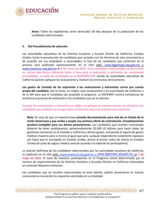 Dirección General de Política Educativa,
Mejores Prácticas y Cooperación
6/7
“Este Programa es público, ajeno a cualquier partido político.
Queda prohibido el uso para fines distintos a los establecidos en el programa”
Aviso: Todos los expedientes serán destruidos 30 días después de la publicación de los
candidatos seleccionados.
5. Del Procedimiento de selección.
www.dgpempyc.sep.gob.mx
www.mexterior.sep.gob.mx
Los gastos de traslado de los aspirantes a las evaluaciones y entrevistas corren por cuenta
propia del candidato, por lo tanto, en ningún caso compromete a las autoridades de California o
de la SEP para que el candidato sea aceptado al programa. La DGPEMPC emitirá constancias de
asistencia al proceso de evaluación a los candidatos que así lo soliciten.
www.dgpempyc.sep.gob.mx
Los candidatos que no resulten seleccionados en ésta edición, podrán presentarse en futuras
convocatorias reuniendo los requisitos solicitados en su totalidad.
Nota:	En	caso	de	que	un	maestro	haya	enviado	documentación	para	más	de	un	Estado	de	la	
Unión	Americana	y	que	reciba	y	acepte	una	primera	oferta	de	contratación,	inmediatamente	
quedará	inelegible	para	sus	demás	postulaciones.	Los	candidatos	que	resulten	contratados	
deberán	 de	 tener	 predispuestos	 aproximadamente	 $5,500	 US	 dólares	 para	 hacer	 todas	 las	
gesAones	necesarias	en	el	traslado	a	California	y	demás	gastos,	incluyendo	el	seguro	de	gastos	
médicos	mayores	para	sí	mismo	al	igual	que	para	cualquier	dependiente	(solamente	esposo/a	
y/o	hijos)	que	lo	acompañe	en	Estados	Unidos,	previo	al	primer	cobro	de	salario	en	Estados	
Unidos	(el	costo	de	seguro	médico	varía	de	acuerdo	a	la	edad	de	los	parAcipantes).
	 	 	 	 	 	 	 	 	 	 	 	
	 	 	 	 	 	 	 	 	 	
	 	 	 	 	 	 	 	 	 	 	 	 	 	
	 	 	 	 	 	 	 	 	 	 	 	
	 	 	
Las	 autoridades	 educa-vas	 de	 los	 Distritos	 Escolares	 y	 Escuela	 Charter	 de	 California,	 Estados	
Unidos,	harán	la	preselección	de	candidatos	que	cumplan	con	los	términos	de	esta	convocatoria	y	
de	 acuerdo	 con	 sus	 estándares	 y	 necesidades;	 la	 lista	 de	 los	 candidatos	 que	 con-núen	 en	 el	
proceso	 será	 publicada	 oportunamente	 en	 el	 sitio	 web:	 y	
	 el	8	de	marzo	de	2021.	A	los	candidatos	seleccionados	se	les	enviará	
un	 correo	 electrónico	 indicando	 fecha	 y	 hora	 para	 la	 evaluación	 y	 entrevista	 (se	 recomienda	
puntualidad).	 La	 sede	 de	 ac-vidades	 es	 la	 DGPEMPC/SEP	 siendo	 las	 autoridades	 educa-vas	 de	
California	quienes	apliquen	las	evaluaciones	y	realicen	las	entrevistas	directamente.
Durante	las	evaluaciones	y	entrevistas	en	inglés,	se	aplicará	un	examen	escrito,	se	solicitará	a	los	
candidatos	que	redacten	un	ensayo	sobre	un	tema	(in	situ)	y	se	realizará	una	entrevista.
La	relación	deﬁnitiva	de	los	candidatos	seleccionados	por	las	autoridades	escolares	de	California,	
se	 publicará	 en	 el	 sitio	 web:	 www.mexterior.sep.gob.mx	 y	 ,	 el	 3	 de	
mayo	 de	 2021.	 El	 total	 de	 maestros	 parAcipantes	 en	 el	 Programa	 estará	 determinado	 por	 el	
número	de	requerimientos	de	los	Distritos	Escolares	y	Escuelas	Charter	en	California	interesados	
en	contratar	Maestros	Visitantes.
 