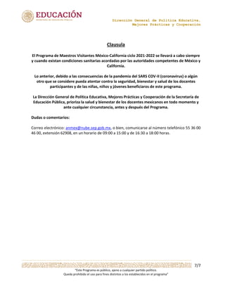 Dirección General de Política Educativa,
Mejores Prácticas y Cooperación
7/7
“Este Programa es público, ajeno a cualquier partido político.
Queda prohibido el uso para fines distintos a los establecidos en el programa”
Clausula
El Programa de Maestros Visitantes México-California ciclo 2021-2022 se llevará a cabo siempre
y cuando existan condiciones sanitarias acordadas por las autoridades competentes de México y
California.
Lo anterior, debido a las consecuencias de la pandemia del SARS COV-II (coronavirus) o algún
otro que se considere pueda atentar contra la seguridad, bienestar y salud de los docentes
participantes y de las niñas, niños y jóvenes beneficiaros de este programa.
La Dirección General de Política Educativa, Mejores Prácticas y Cooperación de la Secretaría de
Educación Pública, prioriza la salud y bienestar de los docentes mexicanos en todo momento y
ante cualquier circunstancia, antes y después del Programa.
Dudas o comentarios:
Correo electrónico: anmex@nube.sep.gob.mx, o bien, comunicarse al número telefónico 55 36 00
46 00, extensión 62908, en un horario de 09:00 a 15:00 y de 16:30 a 18:00 horas.
 