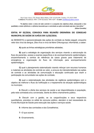 Rua Castro Alves, 270, Pontal, Ilhéus-Bahia, CEP: 45.654-440. Telefax: (73) 3633-5949
Celulares: Presidência: 8881- 2168 Secretaria: 8881-4287 - E-mail: cmsilheus@yahoo.com.br
“O objetivo maior e único de todo controle é a conquista dos objetivos finais, alcançando a boa
qualidade, a maior eficiência e a eficácia; buscando que o controlado ou ação controlada seja boa e bem feita.”
(Gilson Carvalho)
EDITAL Nº 02/2016, CONVOCA PARA REUNIÃO ORDINÁRIA DO CONSELHO
MUNICIPAL DE SAÚDE DE ILHÉUS EM 11/02/2016.
de 06/08/2015) a operacionalização das ações de combate ao Aedes aegypti, enquanto
vetor dos vírus da dengue, Zika vírus e vírus da febre Chikungunya; informando, a saber:
A) quais as linhas estratégicas prioritárias adotadas;
B) qual a estratégia de organização dos serviços visando a estruturação do
fluxo de pacientes, acesso a exames específicos e de acompanhamento epidemiológico,
encaminhamento a centros de referência de casos graves para tratamento de
emergência e organização do fluxo de informação para acompanhamento
epidemiológico;
C) qual o planejamento sistematizado visando reforçar com recursos humanos
e materiais as atividades de controle ao vetor, a procura da intersetorialidade nas ações
de controle e as atividades de comunicação e educação continuada que visam a
participação da comunidade nas ações de combate;
D) qual a sistematização das atividades da vigilância epidemiológica com o
objetivo de melhorar o fluxo da notificação e o mapeamento da situação epidemiológica
no município;
4- Discutir a oferta dos serviços de saúde a ser disponibilizados à população,
pela rede contratada e/ou conveniada, diante do último chamamento público.
5- Discutir com a gestão, se os cargos/funções e seus respectivos
quantitativos, previstos no edital de concurso público, atendem à real necessidade do
Fundo Municipal de Saúde para execução das ações e serviços saúde.
6 - Informe das comissões e dos Conselheiros;
7 - O que ocorrer;
8 - Encerramento.
 