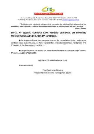 Rua Castro Alves, 270, Pontal, Ilhéus-Bahia, CEP: 45.654-440. Telefax: (73) 3633-5949
Celulares: Presidência: 8881- 2168 Secretaria: 8881-4287 - E-mail: cmsilheus@yahoo.com.br
“O objetivo maior e único de todo controle é a conquista dos objetivos finais, alcançando a boa
qualidade, a maior eficiência e a eficácia; buscando que o controlado ou ação controlada seja boa e bem feita.”
(Gilson Carvalho)
EDITAL Nº 02/2016, CONVOCA PARA REUNIÃO ORDINÁRIA DO CONSELHO
MUNICIPAL DE SAÚDE DE ILHÉUS EM 11/02/2016.
►Na impossibilidade do comparecimento do conselheiro titular, solicitamos
contatar o seu suplente para, se fazer representar, evitando incorrer nos Parágrafos 1º e
2º do Art. 5º da Resolução Nº 028/2013.
► As justificativas de ausências deverão ser feitas de acordo com o §4º do Art.
5º da Resolução Nº 028/2013.
Ilhéus/BA, 09 de fevereiro de 2016.
Atenciosamente,
Fred Santos de Oliveira
Presidente do Conselho Municipal de Saúde
 