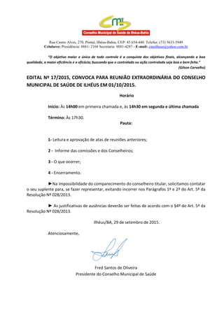 Rua Castro Alves, 270, Pontal, Ilhéus-Bahia, CEP: 45.654-440. Telefax: (73) 3633-5949
Celulares: Presidência: 8881- 2168 Secretaria: 8881-4287 - E-mail: cmsilheus@yahoo.com.br
“O objetivo maior e único de todo controle é a conquista dos objetivos finais, alcançando a boa
qualidade, a maior eficiência e a eficácia; buscando que o controlado ou ação controlada seja boa e bem feita.”
(Gilson Carvalho)
EDITAL Nº 17/2015, CONVOCA PARA REUNIÃO EXTRAORDINÁRIA DO CONSELHO
MUNICIPAL DE SAÚDE DE ILHÉUS EM 01/10/2015.
Horário
Início: Às 14h00 em primeira chamada e, às 14h30 em segunda e última chamada
Término: Às 17h30.
Pauta:
1- Leitura e aprovação de atas de reuniões anteriores;
2 - Informe das comissões e dos Conselheiros;
3 - O que ocorrer;
4 - Encerramento.
►Na impossibilidade do comparecimento do conselheiro titular, solicitamos contatar
o seu suplente para, se fazer representar, evitando incorrer nos Parágrafos 1º e 2º do Art. 5º da
Resolução Nº 028/2013.
► As justificativas de ausências deverão ser feitas de acordo com o §4º do Art. 5º da
Resolução Nº 028/2013.
Ilhéus/BA, 29 de setembro de 2015.
Atenciosamente,
Fred Santos de Oliveira
Presidente do Conselho Municipal de Saúde
 