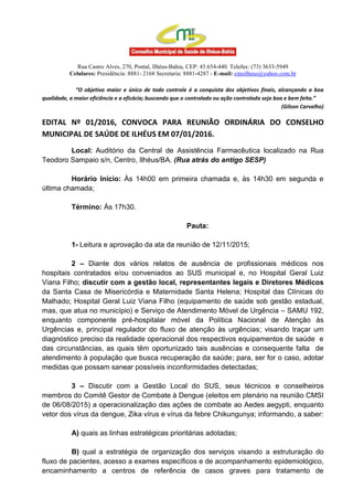 Rua Castro Alves, 270, Pontal, Ilhéus-Bahia, CEP: 45.654-440. Telefax: (73) 3633-5949
Celulares: Presidência: 8881- 2168 Secretaria: 8881-4287 - E-mail: cmsilheus@yahoo.com.br
“O objetivo maior e único de todo controle é a conquista dos objetivos finais, alcançando a boa
qualidade, a maior eficiência e a eficácia; buscando que o controlado ou ação controlada seja boa e bem feita.”
(Gilson Carvalho)
EDITAL Nº 01/2016, CONVOCA PARA REUNIÃO ORDINÁRIA DO CONSELHO
MUNICIPAL DE SAÚDE DE ILHÉUS EM 07/01/2016.
Local: Auditório da Central de Assistência Farmacêutica localizado na Rua
Teodoro Sampaio s/n, Centro, Ilhéus/BA. (Rua atrás do antigo SESP)
Horário Início: Às 14h00 em primeira chamada e, às 14h30 em segunda e
última chamada;
Término: Às 17h30.
Pauta:
1- Leitura e aprovação da ata da reunião de 12/11/2015;
2 – Diante dos vários relatos de ausência de profissionais médicos nos
hospitais contratados e/ou conveniados ao SUS municipal e, no Hospital Geral Luiz
Viana Filho; discutir com a gestão local, representantes legais e Diretores Médicos
da Santa Casa de Misericórdia e Maternidade Santa Helena; Hospital das Clínicas do
Malhado; Hospital Geral Luiz Viana Filho (equipamento de saúde sob gestão estadual,
mas, que atua no município) e Serviço de Atendimento Móvel de Urgência – SAMU 192,
enquanto componente pré-hospitalar móvel da Política Nacional de Atenção às
Urgências e, principal regulador do fluxo de atenção às urgências; visando traçar um
diagnóstico preciso da realidade operacional dos respectivos equipamentos de saúde e
das circunstâncias, as quais têm oportunizado tais ausências e consequente falta de
atendimento à população que busca recuperação da saúde; para, ser for o caso, adotar
medidas que possam sanear possíveis inconformidades detectadas;
3 – Discutir com a Gestão Local do SUS, seus técnicos e conselheiros
membros do Comitê Gestor de Combate à Dengue (eleitos em plenário na reunião CMSI
de 06/08/2015) a operacionalização das ações de combate ao Aedes aegypti, enquanto
vetor dos vírus da dengue, Zika vírus e vírus da febre Chikungunya; informando, a saber:
A) quais as linhas estratégicas prioritárias adotadas;
B) qual a estratégia de organização dos serviços visando a estruturação do
fluxo de pacientes, acesso a exames específicos e de acompanhamento epidemiológico,
encaminhamento a centros de referência de casos graves para tratamento de
 
