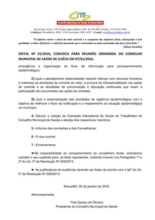 Rua Castro Alves, 270, Pontal, Ilhéus-Bahia, CEP: 45.654-440. Telefax: (73) 3633-5949
Celulares: Presidência: 8881- 2168 Secretaria: 8881-4287 - E-mail: cmsilheus@yahoo.com.br
“O objetivo maior e único de todo controle é a conquista dos objetivos finais, alcançando a boa
qualidade, a maior eficiência e a eficácia; buscando que o controlado ou ação controlada seja boa e bem feita.”
(Gilson Carvalho)
EDITAL Nº 01/2016, CONVOCA PARA REUNIÃO ORDINÁRIA DO CONSELHO
MUNICIPAL DE SAÚDE DE ILHÉUS EM 07/01/2016.
emergência e organização do fluxo de informação para acompanhamento
epidemiológico;
C) qual o planejamento sistematizado visando reforçar com recursos humanos
e materiais as atividades de controle ao vetor, a procura da intersetorialidade nas ações
de controle e as atividades de comunicação e educação continuada que visam a
participação da comunidade nas ações de combate;
D) qual a sistematização das atividades da vigilância epidemiológica com o
objetivo de melhorar o fluxo da notificação e o mapeamento da situação epidemiológica
no município;
4- Discutir a criação da Comissão Intersetorial de Saúde do Trabalhador do
Conselho Municipal de Saúde e eleição dos respectivos membros;
5 - Informe das comissões e dos Conselheiros;
6 - O que ocorrer;
7 - Encerramento.
►Na impossibilidade do comparecimento do conselheiro titular, solicitamos
contatar o seu suplente para, se fazer representar, evitando incorrer nos Parágrafos 1º e
2º do Art. 5º da Resolução Nº 028/2013.
► As justificativas de ausências deverão ser feitas de acordo com o §4º do Art.
5º da Resolução Nº 028/2013.
Ilhéus/BA, 05 de janeiro de 2016.
Atenciosamente,
Fred Santos de Oliveira
Presidente do Conselho Municipal de Saúde
 
