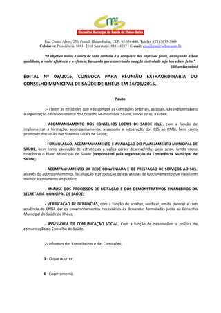 Rua Castro Alves, 270, Pontal, Ilhéus-Bahia, CEP: 45.654-440. Telefax: (73) 3633-5949
Celulares: Presidência: 8881- 2168 Secretaria: 8881-4287 - E-mail: cmsilheus@yahoo.com.br
“O objetivo maior e único de todo controle é a conquista dos objetivos finais, alcançando a boa
qualidade, a maior eficiência e a eficácia; buscando que o controlado ou ação controlada seja boa e bem feita.”
(Gilson Carvalho)
EDITAL Nº 09/2015, CONVOCA PARA REUNIÃO EXTRAORDINÁRIA DO
CONSELHO MUNICIPAL DE SAÚDE DE ILHÉUS EM 16/06/2015.
Pauta:
1- Eleger as entidades que irão compor as Comissões Setoriais, as quais, são indispensáveis
à organização e funcionamento do Conselho Municipal de Saúde, sendo estas, a saber:
- ACOMPANHAMENTO DOS CONSELHOS LOCAIS DE SAÚDE (CLS), com a função de
implementar a formação, acompanhamento, assessoria e integração dos CLS ao CMSI, bem como
promover discussão dos Sistemas Locais de Saúde;
- FORMULAÇÃO, ACOMPANHAMENTO E AVALIAÇÃO DO PLANEJAMENTO MUNICIPAL DE
SAÚDE, bem como execução de estratégias e ações gerais desenvolvidas pelo setor, tendo como
referência o Plano Municipal de Saúde (responsável pela organização da Conferência Municipal de
Saúde);
- ACOMPANHAMENTO DA REDE CONVENIADA E DE PRESTAÇÃO DE SERVIÇOS AO SUS,
através do acompanhamento, fiscalização e proposição de estratégias de funcionamento que viabilizem
melhor atendimento ao público;
- ANÁLISE DOS PROCESSOS DE LICITAÇÃO E DOS DEMONSTRATIVOS FINANCEIROS DA
SECRETARIA MUNICIPAL DE SAÚDE;
- VERIFICAÇÃO DE DENUNCIAS, com a função de acolher, verificar, emitir parecer e com
anuência do CMSI, dar os encaminhamentos necessários às denúncias formuladas junto ao Conselho
Municipal de Saúde de Ilhéus;
- ASSESSORIA DE COMUNICAÇÃO SOCIAL, Com a função de desenvolver a política de
comunicação do Conselho de Saúde.
2- Informes dos Conselheiros e das Comissões;
3 - O que ocorrer;
6 - Encerramento.
 