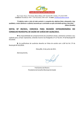 Rua Castro Alves, 270, Pontal, Ilhéus-Bahia, CEP: 45.654-440. Telefax: (73) 3633-5949
Celulares: Presidência: 8881- 2168 Secretaria: 8881-4287 - E-mail: cmsilheus@yahoo.com.br
“O objetivo maior e único de todo controle é a conquista dos objetivos finais, alcançando a boa
qualidade, a maior eficiência e a eficácia; buscando que o controlado ou ação controlada seja boa e bem feita.”
(Gilson Carvalho)
EDITAL Nº 09/2015, CONVOCA PARA REUNIÃO EXTRAORDINÁRIA DO
CONSELHO MUNICIPAL DE SAÚDE DE ILHÉUS EM 16/06/2015.
►Na impossibilidade do comparecimento do conselheiro titular, solicitamos contatar o seu
suplente para, se fazer representar, evitando incorrer nos Parágrafos 1º e 2º do Art. 5º da Resolução Nº
015/2010.
► As justificativas de ausências deverão ser feitas de acordo com o §4º do Art. 5º da
Resolução Nº 015/2010.
Ilhéus/BA, 13 de junho de 2015.
Atenciosamente,
____________________________________________________
Fred Santos de Oliveira
Presidente do Conselho Municipal de Saúde
 