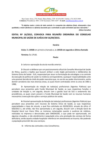 Rua Castro Alves, 270, Pontal, Ilhéus-Bahia, CEP: 45.654-440. Telefax: (73) 3633-5949
Celulares: Presidência: 8881- 2168 Secretaria: 8881-4287 - E-mail: cmsilheus@yahoo.com.br
“O objetivo maior e único de todo controle é a conquista dos objetivos finais, alcançando a boa
qualidade, a maior eficiência e a eficácia; buscando que o controlado ou ação controlada seja boa e bem feita.”
(Gilson Carvalho)
EDITAL Nº 16/2015, CONVOCA PARA REUNIÃO ORDINÁRIA DO CONSELHO
MUNICIPAL DE SAÚDE DE ILHÉUS EM 16/09/2015.
Horário
Início: Às 14h00 em primeira chamada e, às 14h30 em segunda e última chamada
Término: Às 17h30.
Pauta:
1- Leitura e aprovação da ata da reunião anterior;
2- Discutir e deliberar por um posicionamento oficial do Conselho Municipal de Saúde
de Ilhéus, quanto a ilações que buscam atribuir a este órgão permanente e deliberativo do
Sistema Único de Saúde - SUS, responsável por atuar na formulação de estratégias e no controle
da execução da política de saúde na instância correspondente, quaisquer responsabilidades ante
uma possível decisão do chefe do poder executivo que, no uso de seu poder discricionário, venha
demitir servidores das mais diversas áreas, os quais foram contratados entre os anos de 1983 a
1988;
3- Apresentação da relação de todos(as) profissionais (Agentes Públicos) que
percebem seus proventos pelo Fundo Municipal de Saúde; as suas respectivas funções e
unidades de lotação e, em seguida, discutir com a gestão local do SUS o andamento das
providências, as quais visam provem o Fundo Municipal de Saúde com os recursos humanos
necessários à execução das ações e serviços públicos de saúde;
4- Possível apresentação da Relação de todos(as) profissionais (Agentes Públicos) que
percebem seus proventos com recursos do Sistema Único de Saúde; as suas respectivas
especialidades e tipos de vínculo; a qual fora solicitada em 05/03/2015, através do ofício nº
020/2015 e, até então, não fora apresentada e, em seguida, discutir com a Direção Geral do
Hospital Geral Luiz Viana Filho, as inúmeras reclamações quanto à ausência de médicos,
noticiadas na imprensa e denunciadas pelo SINDSAÚDE, o que pode ter oportunizado, em
algumas situações, o não atendimento à população e/ou uma prestação dos serviços de forma
deficitária; sendo aquela unidade hospitalar referência em atendimento ao trauma; não podendo
a população prescindir dos seus serviços;
5 - Informe das comissões e dos Conselheiros;
 