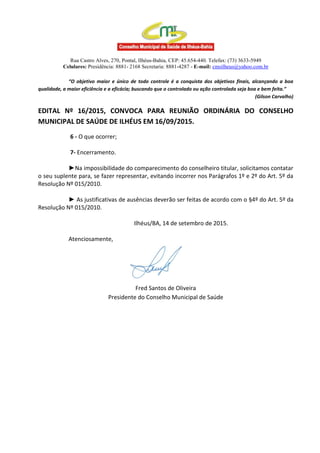 Rua Castro Alves, 270, Pontal, Ilhéus-Bahia, CEP: 45.654-440. Telefax: (73) 3633-5949
Celulares: Presidência: 8881- 2168 Secretaria: 8881-4287 - E-mail: cmsilheus@yahoo.com.br
“O objetivo maior e único de todo controle é a conquista dos objetivos finais, alcançando a boa
qualidade, a maior eficiência e a eficácia; buscando que o controlado ou ação controlada seja boa e bem feita.”
(Gilson Carvalho)
EDITAL Nº 16/2015, CONVOCA PARA REUNIÃO ORDINÁRIA DO CONSELHO
MUNICIPAL DE SAÚDE DE ILHÉUS EM 16/09/2015.
6 - O que ocorrer;
7- Encerramento.
►Na impossibilidade do comparecimento do conselheiro titular, solicitamos contatar
o seu suplente para, se fazer representar, evitando incorrer nos Parágrafos 1º e 2º do Art. 5º da
Resolução Nº 015/2010.
► As justificativas de ausências deverão ser feitas de acordo com o §4º do Art. 5º da
Resolução Nº 015/2010.
Ilhéus/BA, 14 de setembro de 2015.
Atenciosamente,
Fred Santos de Oliveira
Presidente do Conselho Municipal de Saúde
 
