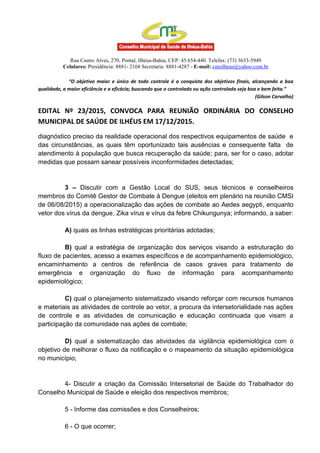 Rua Castro Alves, 270, Pontal, Ilhéus-Bahia, CEP: 45.654-440. Telefax: (73) 3633-5949
Celulares: Presidência: 8881- 2168 Secretaria: 8881-4287 - E-mail: cmsilheus@yahoo.com.br
“O objetivo maior e único de todo controle é a conquista dos objetivos finais, alcançando a boa
qualidade, a maior eficiência e a eficácia; buscando que o controlado ou ação controlada seja boa e bem feita.”
(Gilson Carvalho)
EDITAL Nº 23/2015, CONVOCA PARA REUNIÃO ORDINÁRIA DO CONSELHO
MUNICIPAL DE SAÚDE DE ILHÉUS EM 17/12/2015.
diagnóstico preciso da realidade operacional dos respectivos equipamentos de saúde e
das circunstâncias, as quais têm oportunizado tais ausências e consequente falta de
atendimento à população que busca recuperação da saúde; para, ser for o caso, adotar
medidas que possam sanear possíveis inconformidades detectadas;
3 – Discutir com a Gestão Local do SUS, seus técnicos e conselheiros
membros do Comitê Gestor de Combate à Dengue (eleitos em plenário na reunião CMSI
de 06/08/2015) a operacionalização das ações de combate ao Aedes aegypti, enquanto
vetor dos vírus da dengue, Zika vírus e vírus da febre Chikungunya; informando, a saber:
A) quais as linhas estratégicas prioritárias adotadas;
B) qual a estratégia de organização dos serviços visando a estruturação do
fluxo de pacientes, acesso a exames específicos e de acompanhamento epidemiológico,
encaminhamento a centros de referência de casos graves para tratamento de
emergência e organização do fluxo de informação para acompanhamento
epidemiológico;
C) qual o planejamento sistematizado visando reforçar com recursos humanos
e materiais as atividades de controle ao vetor, a procura da intersetorialidade nas ações
de controle e as atividades de comunicação e educação continuada que visam a
participação da comunidade nas ações de combate;
D) qual a sistematização das atividades da vigilância epidemiológica com o
objetivo de melhorar o fluxo da notificação e o mapeamento da situação epidemiológica
no município;
4- Discutir a criação da Comissão Intersetorial de Saúde do Trabalhador do
Conselho Municipal de Saúde e eleição dos respectivos membros;
5 - Informe das comissões e dos Conselheiros;
6 - O que ocorrer;
 