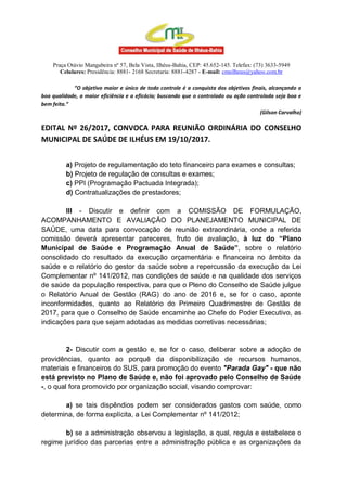 Praça Otávio Mangabeira nº 57, Bela Vista, Ilhéus-Bahia, CEP: 45.652-145. Telefax: (73) 3633-5949
Celulares: Presidência: 8881- 2168 Secretaria: 8881-4287 - E-mail: cmsilheus@yahoo.com.br
“O objetivo maior e único de todo controle é a conquista dos objetivos finais, alcançando a
boa qualidade, a maior eficiência e a eficácia; buscando que o controlado ou ação controlada seja boa e
bem feita.”
(Gilson Carvalho)
EDITAL Nº 26/2017, CONVOCA PARA REUNIÃO ORDINÁRIA DO CONSELHO
MUNICIPAL DE SAÚDE DE ILHÉUS EM 19/10/2017.
a) Projeto de regulamentação do teto financeiro para exames e consultas;
b) Projeto de regulação de consultas e exames;
c) PPI (Programação Pactuada Integrada);
d) Contratualizações de prestadores;
III - Discutir e definir com a COMISSÃO DE FORMULAÇÃO,
ACOMPANHAMENTO E AVALIAÇÃO DO PLANEJAMENTO MUNICIPAL DE
SAÚDE, uma data para convocação de reunião extraordinária, onde a referida
comissão deverá apresentar pareceres, fruto de avaliação, à luz do “Plano
Municipal de Saúde e Programação Anual de Saúde”, sobre o relatório
consolidado do resultado da execução orçamentária e financeira no âmbito da
saúde e o relatório do gestor da saúde sobre a repercussão da execução da Lei
Complementar nº 141/2012, nas condições de saúde e na qualidade dos serviços
de saúde da população respectiva, para que o Pleno do Conselho de Saúde julgue
o Relatório Anual de Gestão (RAG) do ano de 2016 e, se for o caso, aponte
inconformidades, quanto ao Relatório do Primeiro Quadrimestre de Gestão de
2017, para que o Conselho de Saúde encaminhe ao Chefe do Poder Executivo, as
indicações para que sejam adotadas as medidas corretivas necessárias;
2- Discutir com a gestão e, se for o caso, deliberar sobre a adoção de
providências, quanto ao porquê da disponibilização de recursos humanos,
materiais e financeiros do SUS, para promoção do evento "Parada Gay" - que não
está previsto no Plano de Saúde e, não foi aprovado pelo Conselho de Saúde
-, o qual fora promovido por organização social, visando comprovar:
a) se tais dispêndios podem ser considerados gastos com saúde, como
determina, de forma explícita, a Lei Complementar nº 141/2012;
b) se a administração observou a legislação, a qual, regula e estabelece o
regime jurídico das parcerias entre a administração pública e as organizações da
 