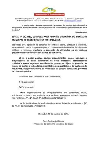 Praça Otávio Mangabeira nº 57, Bela Vista, Ilhéus-Bahia, CEP: 45.652-145. Telefax: (73) 3633-5949
Celulares: Presidência: 8881- 2168 Secretaria: 8881-4287 - E-mail: cmsilheus@yahoo.com.br
“O objetivo maior e único de todo controle é a conquista dos objetivos finais, alcançando a
boa qualidade, a maior eficiência e a eficácia; buscando que o controlado ou ação controlada seja boa e
bem feita.”
(Gilson Carvalho)
EDITAL Nº 26/2017, CONVOCA PARA REUNIÃO ORDINÁRIA DO CONSELHO
MUNICIPAL DE SAÚDE DE ILHÉUS EM 19/10/2017.
sociedade civil, aplicável às parcerias no âmbito Federal, Estadual e Municipal,
estabelecendo mútua cooperação para a consecução de finalidades de interesses
públicos e recíproco, mediante a execução de atividades ou de projetos
previamente estabelecidos em planos de trabalho e,
c) se o poder público adotou procedimentos claros, objetivos e
simplificados, os quais orientaram os seus interesses, estabelecendo
critérios a serem seguidos, notadamente quanto ao objeto da parceria, as
metas, os custos e indicadores, quantitativos ou qualitativos, de avaliação de
resultados, independentemente da modalidade de parceria estabulada, por meio
de chamada pública.
3- Informe das Comissões e dos Conselheiros;
4- O que ocorrer;
5- Encerramento.
►Na impossibilidade do comparecimento do conselheiro titular,
solicitamos contatar o seu suplente para, se fazer representar, evitando incorrer
nos Parágrafos 1º e 2º do Art. 5º da Resolução Nº 028/2013.
► As justificativas de ausências deverão ser feitas de acordo com o §4º
do Art. 5º da Resolução Nº 028/2013.
Ilhéus/BA, 16 de outubro de 2017.
Fred Santos de Oliveira
Presidente do Conselho Municipal de Saúde
 