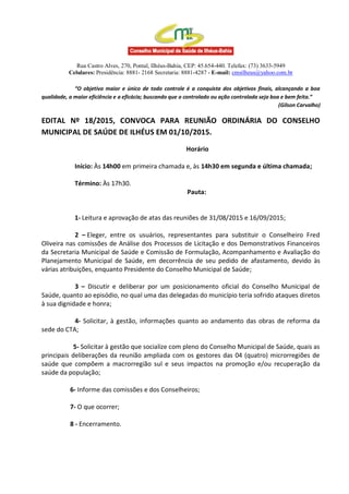 Rua Castro Alves, 270, Pontal, Ilhéus-Bahia, CEP: 45.654-440. Telefax: (73) 3633-5949
Celulares: Presidência: 8881- 2168 Secretaria: 8881-4287 - E-mail: cmsilheus@yahoo.com.br
“O objetivo maior e único de todo controle é a conquista dos objetivos finais, alcançando a boa
qualidade, a maior eficiência e a eficácia; buscando que o controlado ou ação controlada seja boa e bem feita.”
(Gilson Carvalho)
EDITAL Nº 18/2015, CONVOCA PARA REUNIÃO ORDINÁRIA DO CONSELHO
MUNICIPAL DE SAÚDE DE ILHÉUS EM 01/10/2015.
Horário
Início: Às 14h00 em primeira chamada e, às 14h30 em segunda e última chamada;
Término: Às 17h30.
Pauta:
1- Leitura e aprovação de atas das reuniões de 31/08/2015 e 16/09/2015;
2 – Eleger, entre os usuários, representantes para substituir o Conselheiro Fred
Oliveira nas comissões de Análise dos Processos de Licitação e dos Demonstrativos Financeiros
da Secretaria Municipal de Saúde e Comissão de Formulação, Acompanhamento e Avaliação do
Planejamento Municipal de Saúde, em decorrência de seu pedido de afastamento, devido às
várias atribuições, enquanto Presidente do Conselho Municipal de Saúde;
3 – Discutir e deliberar por um posicionamento oficial do Conselho Municipal de
Saúde, quanto ao episódio, no qual uma das delegadas do município teria sofrido ataques diretos
à sua dignidade e honra;
4- Solicitar, à gestão, informações quanto ao andamento das obras de reforma da
sede do CTA;
5- Solicitar à gestão que socialize com pleno do Conselho Municipal de Saúde, quais as
principais deliberações da reunião ampliada com os gestores das 04 (quatro) microrregiões de
saúde que compõem a macrorregião sul e seus impactos na promoção e/ou recuperação da
saúde da população;
6- Informe das comissões e dos Conselheiros;
7- O que ocorrer;
8 - Encerramento.
 