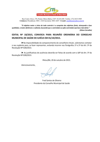 Rua Castro Alves, 270, Pontal, Ilhéus-Bahia, CEP: 45.654-440. Telefax: (73) 3633-5949
Celulares: Presidência: 8881- 2168 Secretaria: 8881-4287 - E-mail: cmsilheus@yahoo.com.br
“O objetivo maior e único de todo controle é a conquista dos objetivos finais, alcançando a boa
qualidade, a maior eficiência e a eficácia; buscando que o controlado ou ação controlada seja boa e bem feita.”
(Gilson Carvalho)
EDITAL Nº 18/2015, CONVOCA PARA REUNIÃO ORDINÁRIA DO CONSELHO
MUNICIPAL DE SAÚDE DE ILHÉUS EM 01/10/2015.
►Na impossibilidade do comparecimento do conselheiro titular, solicitamos contatar
o seu suplente para, se fazer representar, evitando incorrer nos Parágrafos 1º e 2º do Art. 5º da
Resolução Nº 028/2013.
► As justificativas de ausências deverão ser feitas de acordo com o §4º do Art. 5º da
Resolução Nº 028/2013.
Ilhéus/BA, 20 de outubro de 2015.
Atenciosamente,
Fred Santos de Oliveira
Presidente do Conselho Municipal de Saúde
 