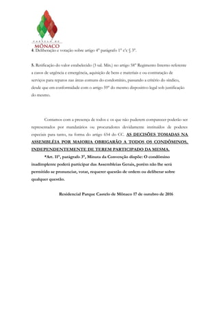 4. Deliberação e votação sobre artigo 4° parágrafo 1° c’c § 3°.
5. Retificação do valor estabelecido (3 sal. Mín.) no artigo 58° Regimento Interno referente
a casos de urgência e emergência, aquisição de bens e materiais e ou contratação de
serviços para reparos nas áreas comuns do condomínio, passando a critério do síndico,
desde que em conformidade com o artigo 59° do mesmo dispositivo legal sob justificação
do mesmo.
Contamos com a presença de todos e os que não puderem comparecer poderão ser
representados por mandatários ou procuradores devidamente instituídos de poderes
especiais para tanto, na forma do artigo 654 do CC. AS DECISÕES TOMADAS NA
ASSEMBLÉIA POR MAIORIA OBRIGARÃO A TODOS OS CONDÔMINOS,
INDEPENDENTEMENTE DE TEREM PARTICIPADO DA MESMA.
*Art. 11°, parágrafo 3°, Minuta da Convenção dispõe: O condômino
inadimplente poderá participar das Assembleias Gerais, porém não lhe será
permitido se pronunciar, votar, requerer questão de ordem ou deliberar sobre
qualquer questão.
Residencial Parque Castelo de Mônaco 17 de outubro de 2016
 