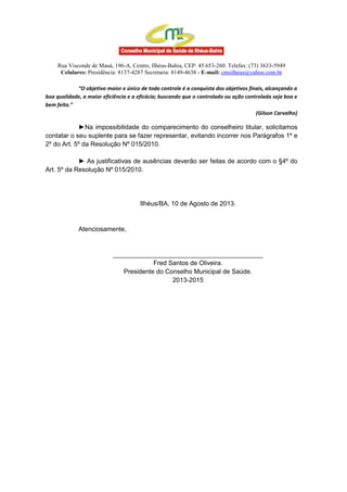 Rua Visconde de Mauá, 196-A, Centro, Ilhéus-Bahia, CEP: 45.653-260. Telefax: (73) 3633-5949
Celulares: Presidência: 8137-4287 Secretaria: 8149-4638 - E-mail: cmsilheus@yahoo.com.br
“O objetivo maior e único de todo controle é a conquista dos objetivos finais, alcançando a
boa qualidade, a maior eficiência e a eficácia; buscando que o controlado ou ação controlada seja boa e
bem feita.”
(Gilson Carvalho)
►Na impossibilidade do comparecimento do conselheiro titular, solicitamos
contatar o seu suplente para se fazer representar, evitando incorrer nos Parágrafos 1º e
2º do Art. 5º da Resolução Nº 015/2010.
► As justificativas de ausências deverão ser feitas de acordo com o §4º do
Art. 5º da Resolução Nº 015/2010.
Ilhéus/BA, 10 de Agosto de 2013.
Atenciosamente,
__________________________________________
Fred Santos de Oliveira.
Presidente do Conselho Municipal de Saúde.
2013-2015
 