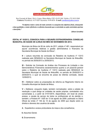 Rua Visconde de Mauá, 196-A, Centro, Ilhéus-Bahia, CEP: 45.653-260. Telefax: (73) 3633-5949
Celulares: Presidência: 8137-4287 Secretaria: 8149-4638 - E-mail: cmsilheus@yahoo.com.br
“O objetivo maior e único de todo controle é a conquista dos objetivos finais, alcançando
a boa qualidade, a maior eficiência e a eficácia; buscando que o controlado ou ação controlada seja boa
e bem feita.”
(Gilson Carvalho)

EDITAL Nº 10/2013, CONVOCA PARA A REUNIÃO EXTRAORDINÁRIA CONSELHO
MUNICIPAL DE SAÚDE DE ILHÉUS NO MÊS DE NOVEMBRO DE 2013.
Município de Ilhéus de 06 de Julho de 2011, edição nº 481, responsável por
apurar ocorrências relativas à gestão administrativa e financeira da
Secretaria Municipal de Saúde de Ilhéus”;
II – Leitura resumida da conclusão do Relatório de Auditoria nº 13313
realizada pelo DENASUS na Secretaria Municipal de Saúde de Ilhéus/BA,
no período de 20/05/2013 a 25/05/2013;
III - Solicitar da Comissão de Análise dos Processos de Licitação e dos
Demonstrativos Financeiros esclarecimentos quanto a um possível parecer
sobre o Relatório de Auditoria nº 13313 realizada pelo DENASUS na
Secretaria Municipal de Saúde de Ilhéus/BA, no período de 20/05/2013 a
25/05/2013; o qual se encontra de posse da referida comissão, desde
12/09/2013;
IV – Deliberar sobre as proposições de reforma ao Regimento Interno do
Conselho Municipal de Saúde de Ilhéus;
V – Deliberar, enquanto órgão, também normatizador, sobre a edição de
resolução a qual obriga as unidades de saúde próprias, contratadas e/ou
conveniadas a, a partir de 01/01/2014, disponibilizar, em local de amplo
acesso, a escala de serviço de todos os profissionais ali de plantão e,
também, a Portaria Nº 1.820 de 13 de agosto de 2009, publicada no Diário
Oficial da União nº 155 de 14 de agosto de 2009 que dispõe sobre os
direitos e deveres dos usuários da saúde.
4. Expediente e avisos protocolares da mesa e dos conselheiros;
5. Assuntos Gerais
6. Encerramento

Página 2 de 3

 
