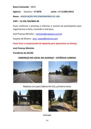 Banco Santander - 0033

Agência - Getulina – nº 0278           conta – nº 13.003.444-8

Nome - ASSOCIAÇÃO DOS ENGENHEIROS DE LINS

CNPJ – 15.356.766/0001-00

Favor confirmar a presença e informar o numero de participantes para
organizarmos a festa, enviando e-mail para:

José Proença Meireles – meireles@engepesa.com.br

Suejane de Oliveira - jane_exaeel@hotmail.com

Favor levar o comprovante de depósito para apresentar no almoço.

José Proença Meireles

Presidente da AELINS

     ENDEREÇO DO LOCAL DO ALMOÇO – ESTÂNCIA LUMENA




          Rodovia Lins para Sabino Km 0,5, primeiro trevo




                               Entrada

                                 2/2
 
