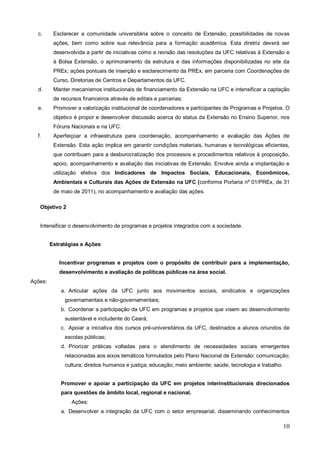 c.      Esclarecer a comunidade universitária sobre o conceito de Extensão, possibilidades de novas
          ações, bem como sobre sua relevância para a formação acadêmica. Esta diretriz deverá ser
          desenvolvida a partir de iniciativas como a revisão das resoluções da UFC relativas à Extensão e
          à Bolsa Extensão, o aprimoramento da estrutura e das informações disponibilizadas no site da
          PREx; ações pontuais de inserção e esclarecimento da PREx, em parceria com Coordenações de
          Curso, Diretorias de Centros e Departamentos da UFC.
  d.      Manter mecanismos institucionais de financiamento da Extensão na UFC e intensificar a captação
          de recursos financeiros através de editais e parcerias;
  e.      Promover a valorização institucional de coordenadores e participantes de Programas e Projetos. O
          objetivo é propor e desenvolver discussão acerca do status da Extensão no Ensino Superior, nos
          Fóruns Nacionais e na UFC.
  f.      Aperfeiçoar a infraestrutura para coordenação, acompanhamento e avaliação das Ações de
          Extensão. Esta ação implica em garantir condições materiais, humanas e tecnológicas eficientes,
          que contribuam para a desburocratização dos processos e procedimentos relativos à proposição,
          apoio, acompanhamento e avaliação das iniciativas de Extensão. Envolve ainda a implantação e
          utilização efetiva dos Indicadores de Impactos Sociais, Educacionais, Econômicos,
          Ambientais e Culturais das Ações de Extensão na UFC (conforme Portaria nº 01/PREx, de 31
          de maio de 2011), no acompanhamento e avaliação das ações.

   Objetivo 2


   Intensificar o desenvolvimento de programas e projetos integrados com a sociedade.


         Estratégias e Ações:


            Incentivar programas e projetos com o propósito de contribuir para a implementação,
            desenvolvimento e avaliação de políticas públicas na área social.
Ações:
             a. Articular ações da UFC junto aos movimentos sociais, sindicatos e organizações
              governamentais e não-governamentais;
             b. Coordenar a participação da UFC em programas e projetos que visem ao desenvolvimento
              sustentável e includente do Ceará;
             c. Apoiar a iniciativa dos cursos pré-universitários da UFC, destinados a alunos oriundos de
              escolas públicas;
             d. Priorizar práticas voltadas para o atendimento de necessidades sociais emergentes
              relacionadas aos eixos temáticos formulados pelo Plano Nacional de Extensão: comunicação;
              cultura; direitos humanos e justiça; educação; meio ambiente; saúde; tecnologia e trabalho.


             Promover e apoiar a participação da UFC em projetos interinstitucionais direcionados
             para questões de âmbito local, regional e nacional.
                 Ações:
             a. Desenvolver a integração da UFC com o setor empresarial, disseminando conhecimentos

                                                                                                            10
 