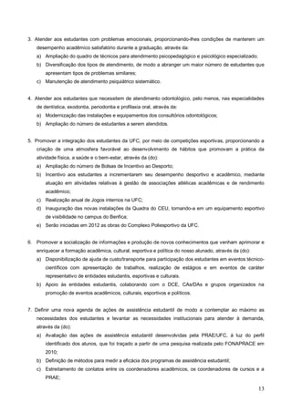 3. Atender aos estudantes com problemas emocionais, proporcionando-lhes condições de manterem um
   desempenho acadêmico satisfatório durante a graduação, através da:
   a) Ampliação do quadro de técnicos para atendimento psicopedagógico e psicológico especializado;
   b) Diversificação dos tipos de atendimento, de modo a abranger um maior número de estudantes que
       apresentam tipos de problemas similares;
   c) Manutenção de atendimento psiquiátrico sistemático.


4. Atender aos estudantes que necessitem de atendimento odontológico, pelo menos, nas especialidades
   de dentística, exodontia, periodontia e profilaxia oral, através da:
   a) Modernização das instalações e equipamentos dos consultórios odontológicos;
   b) Ampliação do número de estudantes a serem atendidos.


5. Promover a integração dos estudantes da UFC, por meio de competições esportivas, proporcionando a
   criação de uma atmosfera favorável ao desenvolvimento de hábitos que promovam a prática da
   atividade física, a saúde e o bem-estar, através da (do):
   a) Ampliação do número de Bolsas de Incentivo ao Desporto;
   b) Incentivo aos estudantes a incrementarem seu desempenho desportivo e acadêmico, mediante
       atuação em atividades relativas à gestão de associações atléticas acadêmicas e de rendimento
       acadêmico;
   c) Realização anual de Jogos internos na UFC;
   d) Inauguração das novas instalações da Quadra do CEU, tornando-a em um equipamento esportivo
       de visibilidade no campus do Benfica;
   e) Serão iniciadas em 2012 as obras do Complexo Poliesportivo da UFC.


6. Promover a socialização de informações e produção de novos conhecimentos que venham aprimorar e
   enriquecer a formação acadêmica, cultural, esportiva e política do nosso alunado, através da (do):
   a) Disponibilização de ajuda de custo/transporte para participação dos estudantes em eventos técnico-
       científicos com apresentação de trabalhos, realização de estágios e em eventos de caráter
       representativo de entidades estudantis, esportivas e culturais.
   b) Apoio às entidades estudantis, colaborando com o DCE, CAs/DAs e grupos organizados na
       promoção de eventos acadêmicos, culturais, esportivos e políticos.


7. Definir uma nova agenda de ações de assistência estudantil de modo a contemplar ao máximo as
   necessidades dos estudantes e levantar as necessidades institucionais para atender à demanda,
   através da (do):
   a) Avaliação das ações de assistência estudantil desenvolvidas pela PRAE/UFC, à luz do perfil
       identificado dos alunos, que foi traçado a partir de uma pesquisa realizada pelo FONAPRACE em
       2010;
   b) Definição de métodos para medir a eficácia dos programas de assistência estudantil;
   c) Estreitamento de contatos entre os coordenadores acadêmicos, os coordenadores de cursos e a
       PRAE;

                                                                                                        13
 