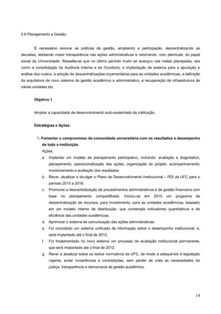 5.6 Planejamento e Gestão.


       É necessário renovar as práticas de gestão, ampliando a participação, descentralizando as
decisões, adotando maior transparência nas ações administrativas e retomando, com plenitude, do papel
social da Universidade. Ressalta-se que no último período muito se avançou nas metas planejadas, tais
como a consolidação da Auditoria Interna e da Ouvidoria, a implantação de sistema para a apuração e
análise dos custos, a adoção de descentralizações orçamentárias para as unidades acadêmicas, a definição
da arquitetura de novo sistema de gestão acadêmico e administrativo, a recuperação de infraestrutura de
várias unidades etc.


       Objetivo 1


       Ampliar a capacidade de desenvolvimento auto-sustentado da instituição.


       Estratégias e Ações:


         1. Fomentar o compromisso da comunidade universitária com os resultados e desempenho
            de toda a instituição.
            Ações:
            a. Implantar um modelo de planejamento participativo, incluindo: avaliação e diagnóstico,
                 planejamento, operacionalização das ações, organização do projeto, acompanhamento,
                 monitoramento e avaliação dos resultados;
            b. Rever, atualizar e divulgar o Plano de Desenvolvimento Institucional – PDI da UFC para o
                 período 2013 a 2016;
            c.   Promover a descentralização de procedimentos administrativos e de gestão financeira com
                 base   no   planejamento    compartilhado.   Iniciou-se   em   2010   um   programa   de
                 descentralização de recursos, para investimento, para as unidades acadêmicas, baseado
                 em um modelo interno de distribuição, que contempla indicadores quantitativos e de
                 eficiência das unidades acadêmicas;
            d. Aprimorar o sistema de comunicação das ações administrativas;
            e. Foi concebido um sistema unificado de informação sobre o desempenho institucional, e,
                 será implantado até o final de 2012;
            f.   Foi Implementado no novo sistema um processo de avaliação institucional permanente,
                 que será implantado até o final de 2012;
            g. Rever e atualizar todos os textos normativos da UFC, de modo a adequá-los à legislação
                 vigente, evitar incoerências e contradições, sem perder de vista as necessidades de
                 justiça, transparência e democracia de gestão acadêmica;




                                                                                                       14
 