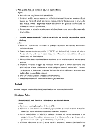 2. Assegurar a alocação ótima dos recursos orçamentários.
       Ações:
       a. Racionalizar e integrar as rotinas operacionais;
       b. Implantar, também no novo sistema, um módulo integrado de informações para apuração de
          custos, que havia sido criado de maneira independente na Coordenadoria de orçamento.
          Este módulo permite o diagnóstico imediato da qualidade dos gastos e a identificação das
          maiores dificuldades orçamentárias;
       c. Comprometer as unidades acadêmicas e administrativas com a elaboração e execução
          orçamentária.


  3.     Conceder atenção especial à captação de recursos em agências de fomento e fundos
         públicos.
       Ações:
       a. Estimular a comunidade universitária a participar ativamente da captação de recursos,
          divulgando editais;
       b. Captar recursos extra-orçamentários (CT-INFRA, leis de incentivo à pesquisa e à cultura,
          fundos setoriais, fundações de apoio etc.) para a infraestrutura necessária ao adequado
          desempenho das atividades-fins;
       c. Dar prioridade às ações integradas de orientação, apoio e capacitação na elaboração de
          projetos;
       d. Ampliar e consolidar as ações do bureau de projetos (criar os comitês assessores para
          elaboração de projetos – nas áreas de ensino, pesquisa, extensão, comunicação e cultura –
          , acompanhar as publicações de editais, identificar os grupos capacitados e auxiliá-los na
          elaboração e negociação de projetos);
       e. Criar um banco de projetos para possível financiamento;
       f. Integrar as Pró-Reitorias para viabilizar a captação de recursos.


Objetivo 2


Melhorar e ampliar infraestrutura básica para realização das atividades institucionais.


Estratégias e Ações:


  1. Definir diretrizes para ampliação e manutenção dos recursos físicos.
        Ações:
       a. Continuar a atualização do plano diretor da UFC;
       b. Continuar as obras de infraestrutura física já programadas dos campi do Cariri, de Sobral e
           de Quixadá. Iniciar a construção dos campi de Russas e Crateús;
       c. Foram estabelecidos, no quadriênio passado, contratos de manutenção predial e de
           equipamentos, e, foi criado um departamento de atividades auxiliares que é responsável
           por acompanhar e avaliar a qualidade dos serviços prestados;
       d. Continuar Melhorando as condições de trabalho, segurança, acesso e permanência na

                                                                                                  15
 