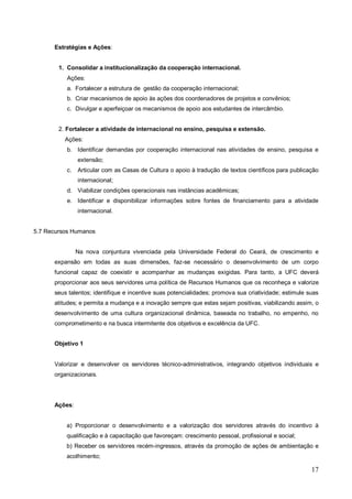 Estratégias e Ações:


        1. Consolidar a institucionalização da cooperação internacional.
          Ações:
          a. Fortalecer a estrutura de gestão da cooperação internacional;
          b. Criar mecanismos de apoio às ações dos coordenadores de projetos e convênios;
          c. Divulgar e aperfeiçoar os mecanismos de apoio aos estudantes de intercâmbio.


        2. Fortalecer a atividade de internacional no ensino, pesquisa e extensão.
          Ações:
          b. Identificar demandas por cooperação internacional nas atividades de ensino, pesquisa e
               extensão;
          c.   Articular com as Casas de Cultura o apoio à tradução de textos científicos para publicação
               internacional;
          d. Viabilizar condições operacionais nas instâncias acadêmicas;
          e. Identificar e disponibilizar informações sobre fontes de financiamento para a atividade
               internacional.


5.7 Recursos Humanos


               Na nova conjuntura vivenciada pela Universidade Federal do Ceará, de crescimento e
      expansão em todas as suas dimensões, faz-se necessário o desenvolvimento de um corpo
      funcional capaz de coexistir e acompanhar as mudanças exigidas. Para tanto, a UFC deverá
      proporcionar aos seus servidores uma política de Recursos Humanos que os reconheça e valorize
      seus talentos; identifique e incentive suas potencialidades; promova sua criatividade; estimule suas
      atitudes; e permita a mudança e a inovação sempre que estas sejam positivas, viabilizando assim, o
      desenvolvimento de uma cultura organizacional dinâmica, baseada no trabalho, no empenho, no
      comprometimento e na busca intermitente dos objetivos e excelência da UFC.


      Objetivo 1


      Valorizar e desenvolver os servidores técnico-administrativos, integrando objetivos individuais e
      organizacionais.




      Ações:


          a) Proporcionar o desenvolvimento e a valorização dos servidores através do incentivo à
          qualificação e à capacitação que favoreçam: crescimento pessoal, profissional e social;
          b) Receber os servidores recém-ingressos, através da promoção de ações de ambientação e
          acolhimento;

                                                                                                       17
 