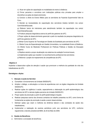 c) Atuar em ações de capacitação na modalidade de ensino à distância;
             d) Firmar parcerias e convênios com instituições públicas e/ou privadas para ampliar e
             diversificar as ações de desenvolvimento;
             e) Concluir a oferta do Ensino Médio para os servidores da Fazenda Experimental Vale do
             Curu;
             f) Atender as necessidades de capacitação dos servidores lotados também nos campi:
             Cariri/Sobral/Quixadá;
             g) Elaborar banco de instrutores para atendimento também da capacitação nos campi:
             Cariri/Sobral/Quixadá;
             h) Finalizar pesquisa diagnóstica acerca do perfil dos gestores da UFC;
             i) Propor ações de desenvolvimento gerencial a partir do resultado da pesquisa diagnóstica do
             perfil dos gestores da UFC;
             j) Ofertar Curso Superior de Tecnologia em Gestão da Qualidade para servidores da UFC;
             l) Ofertar Curso de Especialização em Gestão Universitária, na modalidade Ensino à Distância;
             m) Ofertar Curso de Mestrado Profissional em Políticas Públicas e Gestão da Educação
             Superior;
             n) Realizar estudo e propor atualização nos sistemas de avaliação funcional atuais;
             o) Implementar ações que resultem no reconhecimento profissional dos servidores;
             p) Retomar o projeto de mapeamento de competências da UFC.


Objetivo 2
Implantar e desenvolver ações de atenção à saúde que promovam a melhoria da qualidade de vida dos
trabalhadores da UFC.


Estratégias e Ações


   1. Atenção à saúde do Servidor
    a. Consolidar o funcionamento da Unidade SIASS/UFC;
    b. Ampliar o diálogo, a articulação e a troca de experiências com os órgãos integrantes da Unidade
         SIASS/UFC;
    c.   Realizar ações de vigilância à saúde, especialmente a elaboração do perfil epidemiológico dos
         servidores da UFC e demais órgãos parceiros da Unidade SIASS/UFC;
    d. Propor ações de prevenção a partir do perfil epidemiológico traçado;
    e. Realizar pesquisas acerca dos diversos contextos de trabalho presentes na UFC, como forma de
         fundamentar as ações de promoção à saúde a serem desenvolvidas;
    f.   Delinear ações que visem à melhoria da dinâmica laboral e das condições de saúde dos
         trabalhadores;
    g. Implementar a realização de exames periódicos junto aos servidores da UFC, conforme
         regulamenta o decreto presidencial 6856, de 25 de Maio de 2009.


   2. Gestão de Benefícios
   a. Administrar a concessão de benefícios;

                                                                                                       18
 