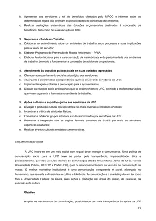 b. Apresentar aos servidores o rol de benefícios ofertados pelo MPOG e informar sobre as
         determinações legais que orientam as possibilidades de concessão dos mesmos;
    c.   Realizar avaliações sistemáticas das dotações orçamentárias destinadas à concessão de
         benefícios, bem como de sua execução na UFC;


    3. Segurança e Saúde no Trabalho
    a. Colaborar no entendimento sobre os ambientes de trabalho, seus processos e suas implicações
         para a saúde do servidor;
    b. Elaborar Programas de Prevenção de Riscos Ambientais – PPRA;
    c.   Elaborar laudos técnicos para a caracterização da insalubridade e da periculosidade dos ambientes
         de trabalho, de modo a fundamentar a concessão de adicionais ocupacionais;


    4. Atendimento às questões psicossociais em suas variadas expressões
    a. Oferecer acompanhamento social e psicológico aos servidores;
    b. Atuar junto à problemática da dependência química envolvendo servidores da UFC;
    c.   Implementar ações voltadas à preparação para a aposentadoria;
    d. Discutir as relações sócio-profissionais que se desenvolvem na UFC, de modo a implementar ações
         que visem a garantir a harmonia no ambiente de trabalho;


    5. Ações culturais e esportivas junto aos servidores da UFC
    a. Divulgar a produção cultural dos servidores nas mais diversas expressões artísticas;
    b. Incentivar a prática de atividades físicas;
    c.   Fomentar e fortalecer grupos artísticos e culturais formados por servidores da UFC;
    d. Promover a integração com os órgãos federais parceiros do SIASS por meio de atividades
         esportivas e culturais;
    e. Realizar eventos culturais em datas comemorativas.



5.8 Comunicação Social


         A UFC insere-se em um meio social com o qual deve interagir e comunicar-se. Uma política de
comunicação social para a UFC deve se pautar pela transparência, impessoalidade, ética e
profissionalismo, quer nos veículos internos de comunicação (Rádio Universitária, Jornal da UFC, Revista
Universidade Pública, UFC TV e Portal UFC), quer no relacionamento com os veículos de comunicação de
massa. O melhor marketing institucional é uma comunicação transparente e plural, alicerçada no
humanismo, que respeite a diversidade e cultive a tolerância. A comunicação e o marketing devem ter como
foco a Universidade Federal do Ceará, suas ações e produção nas áreas do ensino, da pesquisa, da
extensão e da cultura.


         Objetivo


         Ampliar os mecanismos de comunicação, possibilitando dar mais transparência às ações da UFC

                                                                                                       19
 