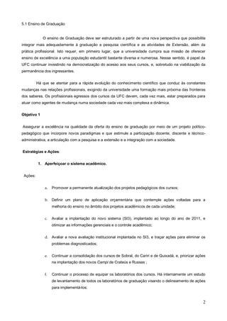 5.1 Ensino de Graduação


             O ensino de Graduação deve ser estruturado a partir de uma nova perspectiva que possibilite
integrar mais adequadamente à graduação a pesquisa científica e as atividades de Extensão, além da
prática profissional. Isto requer, em primeiro lugar, que a universidade cumpra sua missão de oferecer
ensino de excelência a uma população estudantil bastante diversa e numerosa. Nesse sentido, é papel da
UFC continuar investindo na democratização do acesso aos seus cursos, e, sobretudo na viabilização da
permanência dos ingressantes.


          Há que se atentar para a rápida evolução do conhecimento científico que conduz às constantes
mudanças nas relações profissionais, exigindo da universidade uma formação mais próxima das fronteiras
dos saberes. Os profissionais egressos dos cursos da UFC devem, cada vez mais, estar preparados para
atuar como agentes de mudança numa sociedade cada vez mais complexa e dinâmica.


Objetivo 1


Assegurar a excelência na qualidade da oferta do ensino de graduação por meio de um projeto político-
pedagógico que incorpore novos paradigmas e que estimule a participação docente, discente e técnico-
administrativa, a articulação com a pesquisa e a extensão e a integração com a sociedade.


Estratégias e Ações:


          1. Aperfeiçoar o sistema acadêmico.


 Ações:


              a.   Promover a permanente atualização dos projetos pedagógicos dos cursos;


              b. Definir um plano de aplicação orçamentária que contemple ações voltadas para a
                   melhoria do ensino no âmbito dos projetos acadêmicos de cada unidade;


              c.   Avaliar a implantação do novo sistema (SI3), implantado ao longo do ano de 2011, e
                   otimizar as informações gerenciais e o controle acadêmico;


              d. Avaliar a nova avaliação institucional implantada no SI3, e traçar ações para eliminar os
                   problemas diagnosticados;


              e.   Continuar a consolidação dos cursos de Sobral, do Cariri e de Quixadá, e, priorizar ações
                   na implantação dos novos Campi de Crateús e Russas ;


              f.   Continuar o processo de equipar os laboratórios dos cursos. Há internamente um estudo
                   de levantamento de todos os laboratórios de graduação visando o delineamento de ações
                   para implementá-los;


                                                                                                          2
 