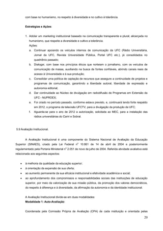 com base no humanismo, no respeito à diversidade e no cultivo à tolerância.


        Estratégias e Ações:


        1. Adotar um marketing institucional baseado na comunicação transparente e plural, alicerçada no
           humanismo, que respeite a diversidade e cultive a tolerância.
           Ações:
           a. Continuar apoiando os veículos internos de comunicação da UFC (Rádio Universitária,
                Jornal da UFC, Revista Universidade Pública, Portal UFC etc.), já consolidados no
                quadriênio passado;
           b. Dialogar, com base nos princípios éticos que norteiam o jornalismo, com os veículos de
                comunicação de massa, auxiliando na busca de fontes confiáveis, abrindo canais reais de
                acesso à Universidade e à sua produção;
           c.   Consolidar uma política de captação de recursos que assegure a continuidade de projetos e
                programas de comunicação, garantindo a liberdade autoral, liberdade de expressão e
                autonomia editorial;
           d. Dar continuidade ao Núcleo de divulgação em radiodifusão de Programas em Extensão da
                UFC - NUPROEX;
           e. Foi criado no período passado, conforme estava previsto, e, continuará tendo forte respaldo
                em 2012, o programa de televisão UFCTV, para a divulgação da produção da UFC;
           f.   Aguarda-se para o ano de 2012 a autorização, solicitada ao MEC, para a instalação das
                rádios universitárias do Cariri e Sobral.



5.9 Avaliação Institucional.


        A Avaliação Institucional é uma componente do Sistema Nacional de Avaliação da Educação
Superior (SINAES), criado pela Lei Federal no 10.861 de 14 de abril de 2004 e posteriormente
regulamentado pela Portaria Ministerial no 2.051 de nove de julho de 2004. Referida atividade avaliativa está
relacionada aos seguintes aspectos:


       à melhoria da qualidade da educação superior;
       à orientação da expansão de sua oferta;
       ao aumento permanente da sua eficácia institucional e efetividade acadêmica e social;
       ao aprofundamento dos compromissos e responsabilidades sociais das instituições de educação
        superior, por meio da valorização de sua missão pública, da promoção dos valores democráticos,
        do respeito à diferença e à diversidade, da afirmação da autonomia e da identidade institucional.


        A Avaliação Institucional divide-se em duas modalidades:
        Modalidade 1: Auto-Avaliação:


        Coordenada pela Comissão Própria de Avaliação (CPA) de cada instituição e orientada pelas

                                                                                                            20
 