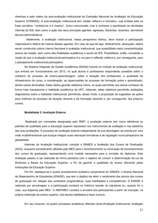 diretrizes e pelo roteiro da auto-avaliação institucional da Comissão Nacional de Avaliação da Educação
Superior (CONAES). A auto-avaliação institucional tem caráter reflexivo e formativo, cuja síntese está na
frase socrática: “conhece-te a ti mesmo”. Como mencionado, visa a conhecer e aperfeiçoar as atividades
internas da IES, bem como a ação dos seus principais agentes: egressos, discentes, docentes, servidores
técnico-administrativos.
           Idealmente, a avaliação institucional, nessa perspectiva teórica, deve buscar a participação
responsável e efetiva da maioria desses agentes. Em caso de que tal seja, efetivamente, alcançado, estará
sendo construída cultura interna favorável à avaliação institucional, que possibilitará maior conscientização
acerca da missão, bem como das finalidades acadêmica e social da IES. Possibilitará, então, consolidar a
noção de que a avaliação institucional participativa é a via para a reflexão coletiva e, por conseguinte, para
o planejamento institucional participativo.
          No Sistema Integrado de Gestão Acadêmica (SIGAA) haverá um módulo de avaliação institucional,
que entrará em funcionamento em 2012, no qual alunos e professores responderão questões sobre o
cotidiano do processo de ensino-aprendizagem, sobre a atuação dos professores, a qualidade da
infraestrutura do curso, a coordenação, as repercussões do processo de formação sobre o aprendizado,
dentre outras dimensões. Estes dados gerarão relatórios online, os quais permitirão aos atores conhecer de
forma mais transparente a realidade acadêmica da UFC. Ademais, estes relatórios permitirão avaliações
diagnósticas sobre a realidade institucional, permitindo, desse modo, a proposição de sugestões de ações
para melhoria do processo de atuação docente e de formação discente e, por conseguinte, dos próprios
cursos.


          Modalidade 2: Avaliação Externa


          Realizada por comissões designadas pelo INEP, a avaliação externa tem como referência os
padrões de qualidade para a educação superior expressos nos instrumentos de avaliação e nos relatórios
das auto-avaliações. O processo de avaliação externa independente de sua abordagem se orienta por uma
visão multidimensional que busque integrar suas naturezas formativas e de regulação numa perspectiva de
globalidade.
          Ademais da Avaliação Institucional, compõe o SINAES a Avaliação dos Cursos de Graduação
(ACG), enquanto procedimento utilizado pelo MEC para o reconhecimento ou renovação de reconhecimento
dos cursos de graduação, representando uma medida necessária para a emissão de diplomas. Esta
avaliação passou a ser realizada de forma periódica com o objetivo de cumprir a determinação da Lei de
Diretrizes e Bases da Educação Superior, a fim de garantir a qualidade do ensino oferecido pelas
Instituições de Educação Superior.
          Por fim, destaque-se o quarto procedimento avaliativo componente do SINAES: o Exame Nacional
de Desempenho de Estudantes (ENADE), que tem o objetivo de aferir o rendimento dos alunos dos cursos
de graduação em relação aos conteúdos programáticos, suas habilidades e competências. O ENADE é
realizado por amostragem e a participação constará no histórico escolar do estudante ou, quando for o
caso, sua dispensa pelo MEC. O INEP/MEC constitui a amostra dos participantes a partir da inscrição, na
própria instituição de ensino superior, dos alunos habilitados a fazer a prova.


          Em seu conjunto, os quatro processos avaliativos referidos (Auto-Avaliação Institucional; Avaliação

                                                                                                           21
 