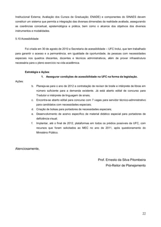 Institucional Externa; Avaliação dos Cursos de Graduação; ENADE) e componentes do SINAES devem
constituir um sistema que permita a integração das diversas dimensões da realidade avaliada, assegurando
as coerências conceitual, epistemológica e prática, bem como o alcance dos objetivos dos diversos
instrumentos e modalidades.

5.10 Acessibilidade


         Foi criada em 30 de agosto de 2010 a Secretaria de acessibilidade – UFC Inclui, que tem trabalhado
para garantir o acesso e a permanência, em igualdade de oportunidade, às pessoas com necessidades
especiais nos quadros discentes, docentes e técnicos administrativos, além de prover infraestrutura
necessária para o pleno exercício na vida acadêmica.


         Estratégia e Ações:
                       1. Assegurar condições de acessibilidade na UFC na forma da legislação.
Ações:
              b. Planeja-se para o ano de 2012 a contratação de revisor de braile e intérprete de libras em
                   número suficiente para a demanda existente. Já está aberto edital de concurso para
                   Tradutor e intérprete de linguagem de sinais;
              c.   Encontra-se aberto edital para concurso com 7 vagas para servidor técnico-administrativo
                   para candidatos com necessidades especiais;
              d. Criação de bolsas para portadores de necessidades especiais;
              e. Desenvolvimento de acervo específico de material didático especial para portadores de
                   deficiência visual;
              f.   Implantar, até o final de 2012, plataformas em todos os prédios possíveis da UFC, com
                   recursos que foram solicitados ao MEC no ano de 2011, após questionamento do
                   Ministério Público.




Atenciosamente,


                                                                    Prof. Ernesto da Silva Pitombeira
                                                                          Pró-Reitor de Planejamento




                                                                                                        22
 