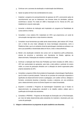 g. Continuar com o processo de atualização e modernização das bibliotecas;


   h. Apoiar as ações do fórum dos coordenadores de cursos.


   i.   Implantar o programa de acompanhamento de egressos da UFC, promovendo ações de
        reconhecimento aos que se destacaram nas diversas áreas de atividades: políticas,
        econômicas e sociais. Foi criada em 2009 a Associação do Ex- Alunos da UFC, que
        trabalhará em conjunto nesta ação;


   j.   Aumentar a eficiência da Instituição será implantado um programa de Flexibilidade de
        cursos externa e interna;


   k. Consolidar o novo sistema SI3, implantado em 2010, que proporcionou um canal de
        comunicação mais ágil entre o corpo docente e discente;


   l.   Consolidar novas ferramentas que estão sendo desenvolvidas, pelo Instituto UFC Virtual,
        com o intuito de uma maior utilização de novas tecnologias educacionais, como a
        Plataforma Solar, que é um ambiente virtual de aprendizagem orientada ao professor e ao
        aluno que possibilita a interatividade deles em fóruns, chats e videoconferência;


   m. Manter uma atualização constante dos cursos com os respectivos perfis profissionais,
        através de encontros e seminários com Secretarias de Estado, agências de
        desenvolvimento, Federações de indústria e conselhos de classe;


   n. Continuar a realização das Feiras das Profissões que foram iniciadas em 2009, onde a
        UFC tem oportunidade de apresentar, para toda a rede pública e particular do ensino
        médio, os cursos de graduação ofertados com a utilização de stands organizados pelos
        próprios estudantes da UFC;


   o. Consolidar o programa CASa (Comunidade de Cooperação e Aprendizagem Significativa),
        que foi criado no período passado. Trata-se de um processo de construção cooperativa e
        significativa de desenvolvimento humano e pedagógico, com caráter contínuo, dialógico e
        formativo, envolvendo docentes e discentes, novatos e veteranos, em uma ambiência
        para o desenvolvimento comum do Ensino Superior em nossa Universidade.


   p. Expandir e consolidar o Programa de Aprendizagem Cooperativa que é focado no
        desenvolvimento do protagonismo estudantil e do trabalho coletivo voltado para a
        qualificação da formação dos estudantes.


   q. Consolidar o PROPAG – Programa de Articulação da Graduação com a Pós-Graduação,
        por meio de Ações desenvolvidas pelos estudantes de mestrado e doutorado junto aos
        cursos de graduação.


2. Integrar e redimensionar os programas de apoio acadêmico aos discentes.

                                                                                             3
 