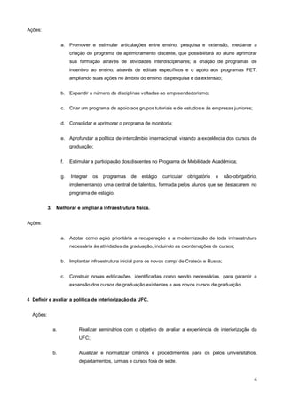 Ações:


                  a. Promover e estimular articulações entre ensino, pesquisa e extensão, mediante a
                       criação do programa de aprimoramento discente, que possibilitará ao aluno aprimorar
                       sua formação através de atividades interdisciplinares; a criação de programas de
                       incentivo ao ensino, através de editais específicos e o apoio aos programas PET,
                       ampliando suas ações no âmbito do ensino, da pesquisa e da extensão;


                  b. Expandir o número de disciplinas voltadas ao empreendedorismo;


                  c.   Criar um programa de apoio aos grupos tutoriais e de estudos e às empresas juniores;


                  d. Consolidar e aprimorar o programa de monitoria;


                  e. Aprofundar a política de intercâmbio internacional, visando a excelência dos cursos de
                       graduação;


                  f.   Estimular a participação dos discentes no Programa de Mobilidade Acadêmica;


                  g.   Integrar   os   programas   de   estágio   curricular   obrigatório   e   não-obrigatório,
                       implementando uma central de talentos, formada pelos alunos que se destacarem no
                       programa de estágio.


           3. Melhorar e ampliar a infraestrutura física.


Ações:


                  a. Adotar como ação prioritária a recuperação e a modernização de toda infraestrutura
                       necessária às atividades da graduação, incluindo as coordenações de cursos;


                  b. Implantar infraestrutura inicial para os novos campi de Crateús e Russa;


                  c.   Construir novas edificações, identificadas como sendo necessárias, para garantir a
                       expansão dos cursos de graduação existentes e aos novos cursos de graduação.


4 Definir e avaliar a política de interiorização da UFC.


  Ações:


             a.            Realizar seminários com o objetivo de avaliar a experiência de interiorização da
                           UFC;


             b.            Atualizar e normatizar critérios e procedimentos para os pólos universitários,
                           departamentos, turmas e cursos fora de sede.


                                                                                                               4
 
