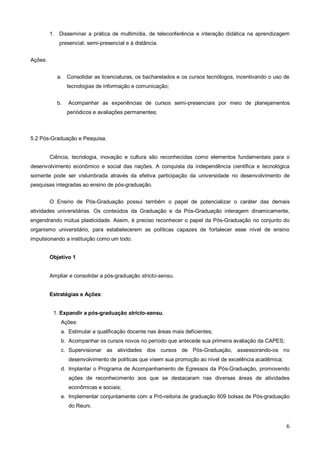 1. Disseminar a prática de multimídia, de teleconferência e interação didática na aprendizagem
            presencial, semi-presencial e à distância.


Ações:


            a. Consolidar as licenciaturas, os bacharelados e os cursos tecnólogos, incentivando o uso de
                 tecnologias de informação e comunicação;


            b.   Acompanhar as experiências de cursos semi-presenciais por meio de planejamentos
                 periódicos e avaliações permanentes;



5.2 Pós-Graduação e Pesquisa.


         Ciência, tecnologia, inovação e cultura são reconhecidas como elementos fundamentais para o
desenvolvimento econômico e social das nações. A conquista da independência científica e tecnológica
somente pode ser vislumbrada através da efetiva participação da universidade no desenvolvimento de
pesquisas integradas ao ensino de pós-graduação.


         O Ensino de Pós-Graduação possui também o papel de potencializar o caráter das demais
atividades universitárias. Os conteúdos da Graduação e da Pós-Graduação interagem dinamicamente,
engendrando mútua plasticidade. Assim, é preciso reconhecer o papel da Pós-Graduação no conjunto do
organismo universitário, para estabelecerem as políticas capazes de fortalecer esse nível de ensino
impulsionando a instituição como um todo.


         Objetivo 1


         Ampliar e consolidar a pós-graduação stricto-sensu.


         Estratégias e Ações:


          1. Expandir a pós-graduação stricto-sensu.
             Ações:
             a. Estimular a qualificação docente nas áreas mais deficientes;
             b. Acompanhar os cursos novos no período que antecede sua primeira avaliação da CAPES;
             c. Supervisionar as atividades dos cursos de Pós-Graduação, assessorando-os no
                 desenvolvimento de políticas que visem sua promoção ao nível de excelência acadêmica;
             d. Implantar o Programa de Acompanhamento de Egressos da Pós-Graduação, promovendo
                 ações de reconhecimento aos que se destacaram nas diversas áreas de atividades
                 econômicas e sociais;
             e. Implementar conjuntamente com a Pró-reitoria de graduação 609 bolsas de Pós-graduação
                 do Reuni.


                                                                                                         6
 