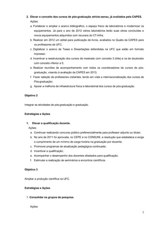 2. Elevar o conceito dos cursos de pós-graduação stricto-sensu, já avaliados pela CAPES.
      Ações:
      a. Fortalecer e ampliar o acervo bibliográfico, o espaço físico de laboratórios e modernizar os
         equipamentos. Já para o ano de 2012 vários laboratórios terão suas obras concluídas e
         novos equipamentos adquiridos com recursos do CT-Infra;
      b. Realizar em 2012 um edital para publicação de livros, avaliados no Qualis da CAPES para
         os professores da UFC;
      c. Digitalizar o acervo de Teses e Dissertações defendidas na UFC que estão em formato
         impresso;
      d. Incentivar a reestruturação dos cursos de mestrado com conceito 3 (três) e os de doutorado
         com conceito inferior a 5;
      e. Realizar reuniões de acompanhamento com todos os coordenadores de cursos de pós-
         graduação, visando à avaliação da CAPES em 2013;
      f. Fazer seleção de professores visitantes, tendo em vista a internacionalização dos cursos de
         Pós-graduação;
      g. Apoiar a melhoria de infraestrutura física e laboratorial dos cursos de pós-graduação.


Objetivo 2


Integrar as atividades de pós-graduação e graduação.


Estratégias e Ações:


 1.    Elevar a qualificação docente.
   Ações:
      a. Continuar realizando concurso público preferencialmente para professor adjunto ou titular;
      b. No ano de 2011 foi aprovada, no CEPE e no CONSUNI, a resolução que estabelece e exige
         o cumprimento de um mínimo de carga horária na graduação por docente;
      c. Promover programas de atualização pedagógica continuada;
      d. Incentivar a qualificação;
      e. Acompanhar o desempenho dos docentes afastados para qualificação;
      f. Estimular a realização de seminários e encontros científicos.


Objetivo 3


Ampliar a produção científica na UFC.


Estratégias e Ações:


 1. Consolidar os grupos de pesquisa.


      Ações:

                                                                                                      7
 