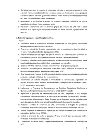 a. Consolidar os grupos de pesquisa já existentes e estimular os grupos emergentes, de modo
       a conferir maior densidade acadêmica a todas as áreas, nas atividades de ensino, pesquisa
       e extensão e tendo em vista, igualmente, contribuir para o desenvolvimento socioeconômico
       do Ceará e do Nordeste em bases sustentáveis;
  b. Acompanhar as publicações de editais de fomento à pesquisa e identificar os grupos
       capacitados, prestando-lhes o necessário apoio;
  c. Incentivar o intercâmbio entre os diversos grupos de pesquisa da UFC com o setor
       produtivo e as organizações não-governamentais nas áreas industrial, agropecuária e de
       serviços;


2. Estimular a pesquisa e a publicação científica.
   Ações:
  a. Coordenar, apoiar e incentivar as atividades de Pesquisa e a produção do pensamento
       original nos vários campos do conhecimento;
  d. Promover o intercâmbio de idéias e experiências entre os pesquisadores da universidade e
       de outras instituições dedicadas à pesquisa científica;
  e. Propor convênios com os órgãos de apoio à Pesquisa e à Pós-Graduação (nacionais ou
       internacionais, públicos ou privados) e incentivar parcerias com setores externos;
  f. Incentivar o estabelecimento das competências ainda emergentes em determinadas áreas
       (qualificação dos docentes; produtividade em pesquisa, por exemplo);
  g. Criar, na PR-PPG, o Comitê Assessor para elaboração de projetos de pesquisa;
  h. Implantar a Coordenação de Seminários na PR-PPG, com a finalidade de organizar um
       programa anual de debates sobre temas relacionados a C&T;
  i.   Criar o Anuário de Pesquisa da UFC, constando de informações referentes às atividades de
       pesquisa e produção intelectual dos pesquisadores;
  j.   Implementar um sistema integrado e informatizado de comunicação; organizado em
       seções, de acordo com a estrutura da Universidade, e integrado com a Plataforma Lattes,
       CPPD, e outros links apropriados;
  k. Implementar o Programa de Gerenciamento de Resíduos Radioativos, Biológicos e
       Químicos, definindo normas e procedimentos no âmbito da Universidade;
  l.   Aprofundar o processo de internacionalização da UFC, ampliando a sua inserção
       internacional, mediante convênios, e participação em espaços de cooperação (europeu;
       ibero-americano, interamericano, Ásia e Oceania, África), buscando sempre mecanismos de
       apoio das agências de fomento, Ministério das Relações Exteriores e Embaixadas;
  m. Redefinir a política de editoração da UFC, promovendo a avaliação dos periódicos
       existentes e redefinindo critérios para editoração de obras didático-científicas e culturais;
  n. Instituir programa de incentivo às publicações em periódicos indexados e referenciados
       pelo padrão QUALIS “A” da CAPES;
  o. Instituir o programa de auxílio à pesquisa (Projeto enxoval) para professores recém-
       doutores e doutores recém-contratados;
  p. Consolidar o Núcleo de Apoio à Propriedade Intelectual e Transferência de Tecnologia da
       UFC;

                                                                                                       8
 